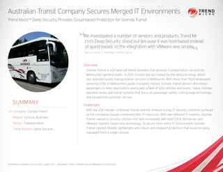 We investigated a number of vendors and products. Trend Mi-
cro’s Deep Security stood out because it was host-based instead
of guest-based, so the integration with VMware was simple.
Gavin Gustling, IT Manager, Grenda Transit
Australian Transit Company Secures Merged IT Environments
Trend Micro™ Deep Security Provides Cloud-based Protection for Grenda Transit
Overview
Grenda Transit is a 67-year-old family business that provides transportation services for
Melbourne’s general public. In 2011, Grenda was purchased by the Ventura Group, which
also operated public transportation services in Melbourne. With more than 1500 employees
servicing 60% of Melbourne’s public transport market, Grenda Transit delivers 8.6 million
passengers to their destinations yearly with a fleet of 650 vehicles and buses. Today, Grenda
operates buses and transit systems that focus on passenger safety, cutting-edge technology,
and exceptional customer service.
Challenges
With the 2011 merger of Grenda Transit and the Ventura Group, IT security concerns surfaced
as the companies began combining their IT resources. With two different IT systems, Grenda
Transit needed a security solution that was compatible with both Citrix XenServer and
VMware vSphere Hypervisor technology. To secure their entire IT environment, Grenda
Transit needed flexible, lightweight, and robust anti-malware protection that could be easily
managed from a single console.
SUMMARY
Company: Grenda Transit
Region: Victoria, Australia
Sector: Transportation
Trend Solution: Deep Security
Trend Micro Customer Success Story, page 1 of 2 | Australian Transit Company Secures Merged IT Environments
 