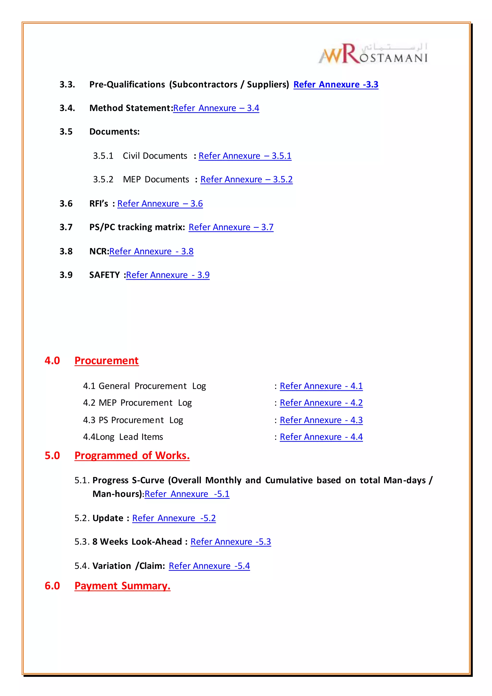 3.3. Pre-Qualifications (Subcontractors / Suppliers) Refer Annexure -3.3
3.4. Method Statement:Refer Annexure – 3.4
3.5 Documents:
3.5.1 Civil Documents : Refer Annexure – 3.5.1
3.5.2 MEP Documents : Refer Annexure – 3.5.2
3.6 RFI’s : Refer Annexure – 3.6
3.7 PS/PC tracking matrix: Refer Annexure – 3.7
3.8 NCR:Refer Annexure - 3.8
3.9 SAFETY :Refer Annexure - 3.9
4.0 Procurement
4.1 General Procurement Log : Refer Annexure - 4.1
4.2 MEP Procurement Log : Refer Annexure - 4.2
4.3 PS Procurement Log : Refer Annexure - 4.3
4.4Long Lead Items : Refer Annexure - 4.4
5.0 Programmed of Works.
5.1. Progress S-Curve (Overall Monthly and Cumulative based on total Man-days /
Man-hours):Refer Annexure -5.1
5.2. Update : Refer Annexure -5.2
5.3. 8 Weeks Look-Ahead : Refer Annexure -5.3
5.4. Variation /Claim: Refer Annexure -5.4
6.0 Payment Summary.
 