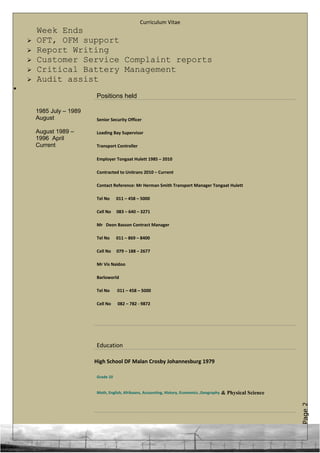 Page2
Curriculum Vitae
Week Ends
 OFT, OFM support
 Report Writing
 Customer Service Complaint reports
 Critical Battery Management
 Audit assist
•
Positions held
1985 July – 1989
August
August 1989 –
1996 April
Current
Senior Security Officer
Loading Bay Supervisor
Transport Controller
Employer Tongaat Hulett 1985 – 2010
Contracted to Unitrans 2010 – Current
Contact Reference: Mr Herman Smith Transport Manager Tongaat Hulett
Tel No 011 – 458 – 5000
Cell No 083 – 640 – 3271
Mr Deon Basson Contract Manager
Tel No 011 – 869 – 8400
Cell No 079 – 188 – 2677
Mr Vis Naidoo
Barloworld
Tel No 011 – 458 – 5000
Cell No 082 – 782 - 9872
Education
High School DF Malan Crosby Johannesburg 1979
Grade 10
Math, English, Afrikaans, Accounting, History, Economics ,Geography & Physical Science
 