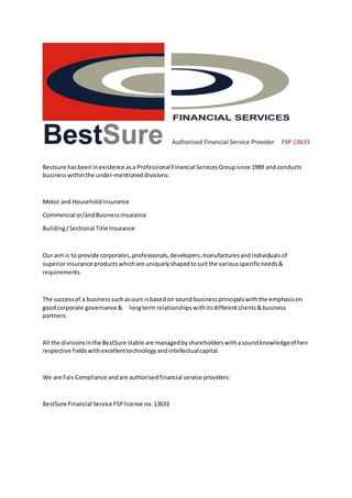 Bestsure hasbeeninexistence asa Professional Financial ServicesGroupsince 1989 and conducts
businesswithinthe under-mentioneddivisions:
Motor and HouseholdInsurance
Commercial or/andBusinessInsurance
Building/Sectional Title Insurance
Our aimis to provide corporates,professionals,developers,manufacturesandindividualsof
superiorinsurance productswhichare uniquelyshapedtosuitthe variousspecificneeds&
requirements.
The successof a businesssuchasours isbasedon sound businessprincipalswiththe emphasison
goodcorporate governance & longterm relationshipswithitsdifferentclients&business
partners.
All the divisionsinthe BestSure stable are managedbyshareholderswithasoundknowledgeof heir
respective fieldswithexcellenttechnologyandintellectualcapital.
We are Fais Compliance andare authorisedfinancial service providers:
BestSure Financial Service FSPlicense no.13633
 