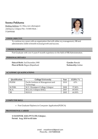email: smpokharna5@gmail.com
Phone No.:+917728995500
CEREER OBJECTIVE
To continue my career with an organization that will utilize my management, HR and
administrative skills to benefit mutual growth and success.
Post Graduate with over 4 years 8 month experience in the field of HR/Administration.
PERSONAL DETAILS
Date of Birth: 3ed December,1985 Gender: Female
Place of Birth: Begun (Rajasthan) Nationality: Indian
ACADEMIC QUALIFICATIONS
Qualification College/ University Year CGPA / %
PGDM Pacific Institute of Management and
Technology
2010 65%
M.PHIL M.V. Shramjeevi College, Udaipur 2008 77.80%
M.A. M.L.S.U. Udaipur (RAJ.) 2007 69.50%
XII R.B.S.E 2002 64.50%
COMPUTER SKILL
 Post Graduate Diploma in Computer Application(PGDCA)
1) SANDVIK ASIA PVT.LTD, Udaipur.
Period: Aug. 2010 to till date
CEREER SUMMARY
PROFESSIONAL CAREER
Seema Pokharna
Mailing Address: 61, Hina, new ahensapuri
,fatehpura, Udaipur Pin:- 313001 Mob. -
7728995500
Post: 312023(Raj) Mob: 07728995500
 
