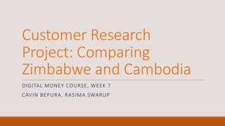 Customer	
  Research	
  
Project:	
  Comparing	
  
Zimbabwe	
  and	
  Cambodia
DIGITAL	
  MONEY	
  COURSE,	
  WEEK	
  7
CAVIN BEPURA,	
  RASIMA	
  SWARUP
 