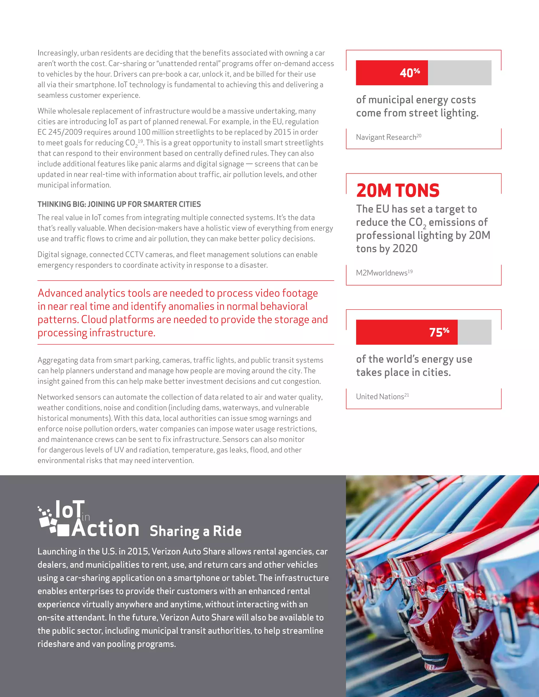 STATE OF THE MARKET: THE INTERNET OF THINGS 2015 15
Increasingly, urban residents are deciding that the benefits associated with owning a car
aren’t worth the cost. Car-sharing or “unattended rental” programs offer on-demand access
to vehicles by the hour. Drivers can pre-book a car, unlock it, and be billed for their use
all via their smartphone. IoT technology is fundamental to achieving this and delivering a
seamless customer experience.
While wholesale replacement of infrastructure would be a massive undertaking, many
cities are introducing IoT as part of planned renewal. For example, in the EU, regulation
EC 245/2009 requires around 100 million streetlights to be replaced by 2015 in order
to meet goals for reducing CO2
19
. This is a great opportunity to install smart streetlights
that can respond to their environment based on centrally defined rules. They can also
include additional features like panic alarms and digital signage — screens that can be
updated in near real-time with information about traffic, air pollution levels, and other
municipal information.
THINKING BIG: JOINING UP FOR SMARTER CITIES
The real value in IoT comes from integrating multiple connected systems. It’s the data
that’s really valuable. When decision-makers have a holistic view of everything from energy
use and traffic flows to crime and air pollution, they can make better policy decisions.
Digital signage, connected CCTV cameras, and fleet management solutions can enable
emergency responders to coordinate activity in response to a disaster.
Advanced analytics tools are needed to process video footage
in near real time and identify anomalies in normal behavioral
patterns. Cloud platforms are needed to provide the storage and
processing infrastructure.
Aggregating data from smart parking, cameras, traffic lights, and public transit systems
can help planners understand and manage how people are moving around the city. The
insight gained from this can help make better investment decisions and cut congestion.
Networked sensors can automate the collection of data related to air and water quality,
weather conditions, noise and condition (including dams, waterways, and vulnerable
historical monuments). With this data, local authorities can issue smog warnings and
enforce noise pollution orders, water companies can impose water usage restrictions,
and maintenance crews can be sent to fix infrastructure. Sensors can also monitor
for dangerous levels of UV and radiation, temperature, gas leaks, flood, and other
environmental risks that may need intervention.
of the world’s energy use
takes place in cities.
United Nations21
75%
20M TONS
The EU has set a target to
reduce the CO2
emissions of
professional lighting by 20M
tons by 2020
M2Mworldnews19
Launching in the U.S. in 2015, Verizon Auto Share allows rental agencies, car
dealers, and municipalities to rent, use, and return cars and other vehicles
using a car-sharing application on a smartphone or tablet.The infrastructure
enables enterprises to provide their customers with an enhanced rental
experience virtually anywhere and anytime, without interacting with an
on-site attendant. In the future, Verizon Auto Share will also be available to
the public sector, including municipal transit authorities, to help streamline
rideshare and van pooling programs.
Sharing a Ride
of municipal energy costs
come from street lighting.
Navigant Research20
40%
 