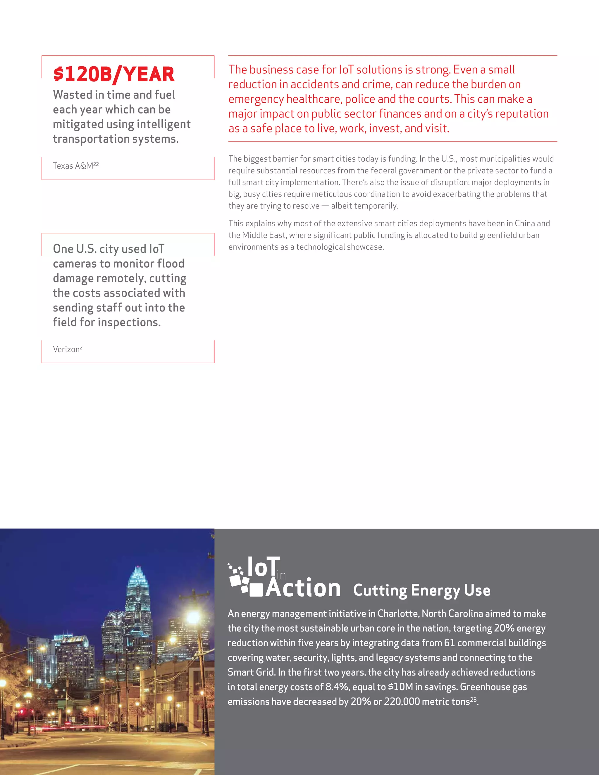 STATE OF THE MARKET: THE INTERNET OF THINGS 201516
The business case for IoTsolutions is strong. Even a small
reduction in accidents and crime, can reduce the burden on
emergency healthcare, police and the courts.This can make a
major impact on public sector finances and on a city’s reputation
as a safe place to live, work, invest, and visit.
The biggest barrier for smart cities today is funding. In the U.S., most municipalities would
require substantial resources from the federal government or the private sector to fund a
full smart city implementation. There’s also the issue of disruption: major deployments in
big, busy cities require meticulous coordination to avoid exacerbating the problems that
they are trying to resolve — albeit temporarily.
This explains why most of the extensive smart cities deployments have been in China and
the Middle East, where significant public funding is allocated to build greenfield urban
environments as a technological showcase.One U.S. city used IoT
cameras to monitor flood
damage remotely, cutting
the costs associated with
sending staff out into the
field for inspections.
Verizon2
$120B/YEAR
Wasted in time and fuel
each year which can be
mitigated using intelligent
transportation systems.
Texas A&M22
An energy management initiative in Charlotte, North Carolina aimed to make
the city the most sustainable urban core in the nation, targeting 20% energy
reduction within five years by integrating data from 61 commercial buildings
covering water, security, lights, and legacy systems and connecting to the
Smart Grid. In the first two years, the city has already achieved reductions
in total energy costs of 8.4%, equal to $10M in savings. Greenhouse gas
emissions have decreased by 20% or 220,000 metric tons23
.
Cutting Energy Use
 
