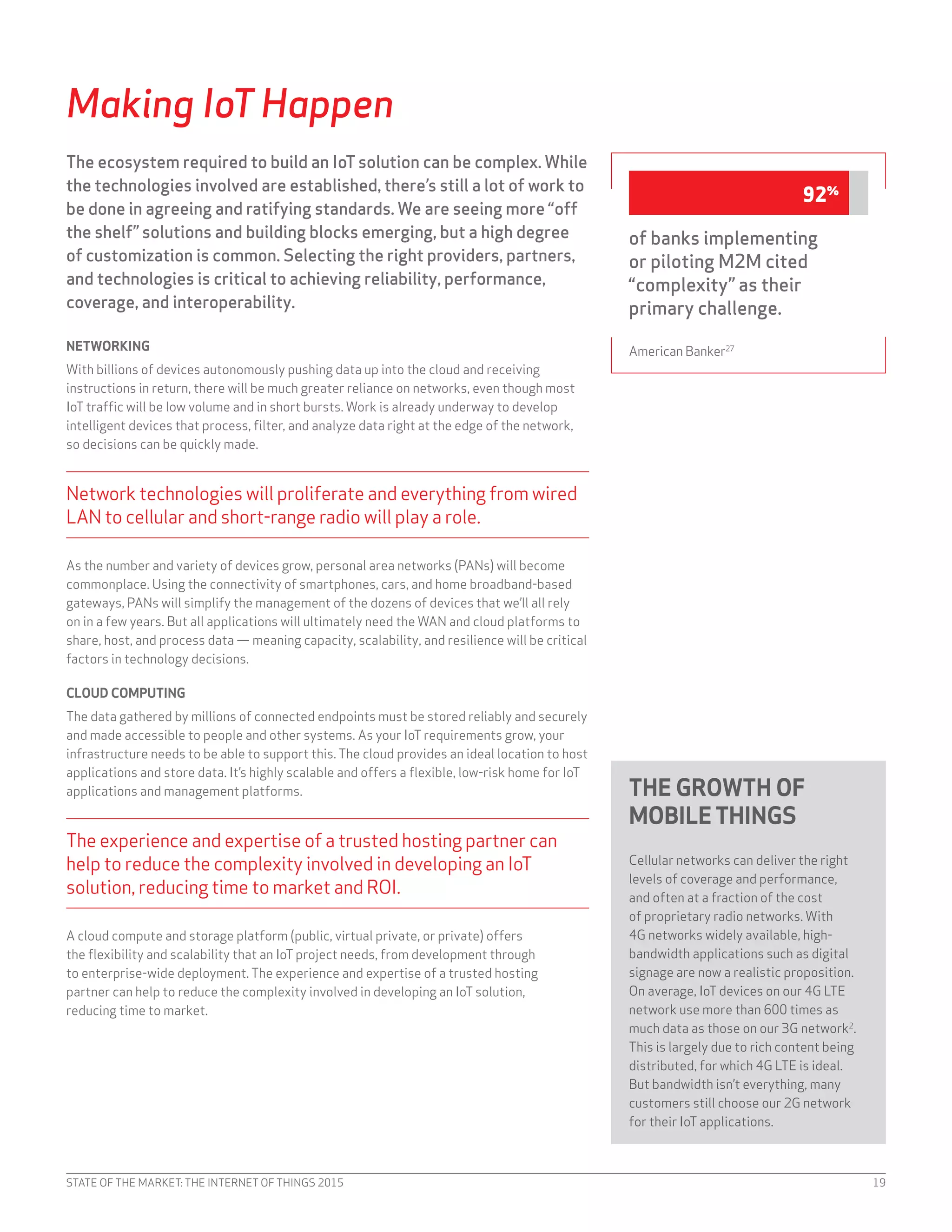 STATE OF THE MARKET: THE INTERNET OF THINGS 2015 19
Making IoT Happen
The ecosystem required to build an IoT solution can be complex. While
the technologies involved are established, there’s still a lot of work to
be done in agreeing and ratifying standards. We are seeing more “off
the shelf” solutions and building blocks emerging, but a high degree
of customization is common. Selecting the right providers, partners,
and technologies is critical to achieving reliability, performance,
coverage, and interoperability.
NETWORKING
With billions of devices autonomously pushing data up into the cloud and receiving
instructions in return, there will be much greater reliance on networks, even though most
IoT traffic will be low volume and in short bursts. Work is already underway to develop
intelligent devices that process, filter, and analyze data right at the edge of the network,
so decisions can be quickly made.
Network technologies will proliferate and everything from wired
LAN to cellular and short-range radio will play a role.
As the number and variety of devices grow, personal area networks (PANs) will become
commonplace. Using the connectivity of smartphones, cars, and home broadband-based
gateways, PANs will simplify the management of the dozens of devices that we’ll all rely
on in a few years. But all applications will ultimately need the WAN and cloud platforms to
share, host, and process data — meaning capacity, scalability, and resilience will be critical
factors in technology decisions.
CLOUD COMPUTING
The data gathered by millions of connected endpoints must be stored reliably and securely
and made accessible to people and other systems. As your IoT requirements grow, your
infrastructure needs to be able to support this. The cloud provides an ideal location to host
applications and store data. It’s highly scalable and offers a flexible, low-risk home for IoT
applications and management platforms.
The experience and expertise of a trusted hosting partner can
help to reduce the complexity involved in developing an IoT
solution, reducing time to market and ROI.
A cloud compute and storage platform (public, virtual private, or private) offers
the flexibility and scalability that an IoT project needs, from development through
to enterprise-wide deployment. The experience and expertise of a trusted hosting
partner can help to reduce the complexity involved in developing an IoT solution,
reducing time to market.
THE GROWTH OF
MOBILETHINGS
Cellular networks can deliver the right
levels of coverage and performance,
and often at a fraction of the cost
of proprietary radio networks. With
4G networks widely available, high-
bandwidth applications such as digital
signage are now a realistic proposition.
On average, IoT devices on our 4G LTE
network use more than 600 times as
much data as those on our 3G network2
.
This is largely due to rich content being
distributed, for which 4G LTE is ideal.
But bandwidth isn’t everything, many
customers still choose our 2G network
for their IoT applications.
of banks implementing
or piloting M2M cited
“complexity” as their
primary challenge.
American Banker27
92%
 