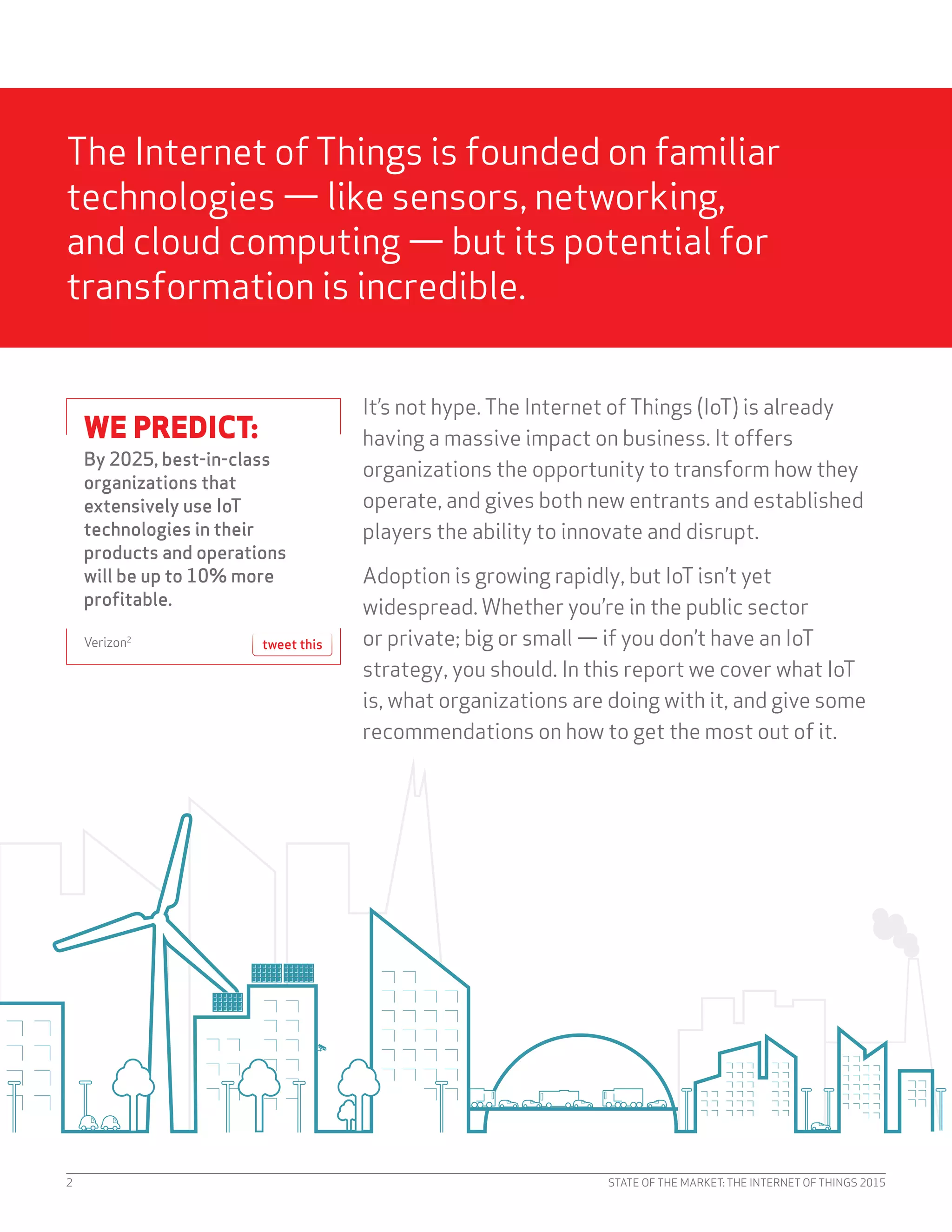 STATE OF THE MARKET: THE INTERNET OF THINGS 20152
The Internet ofThings is founded on familiar
technologies — like sensors, networking,
and cloud computing — but its potential for
transformation is incredible.
It’s not hype.The Internet ofThings (IoT) is already
having a massive impact on business. It offers
organizations the opportunity to transform how they
operate, and gives both new entrants and established
players the ability to innovate and disrupt.
Adoption is growing rapidly, but IoTisn’t yet
widespread. Whether you’re in the public sector
or private; big or small — if you don’t have an IoT
strategy, you should. In this report we cover what IoT
is, what organizations are doing with it, and give some
recommendations on how to get the most out of it.
WE PREDICT:
By 2025, best-in-class
organizations that
extensively use IoT
technologies in their
products and operations
will be up to 10% more
profitable.
Verizon2
tweet this
 