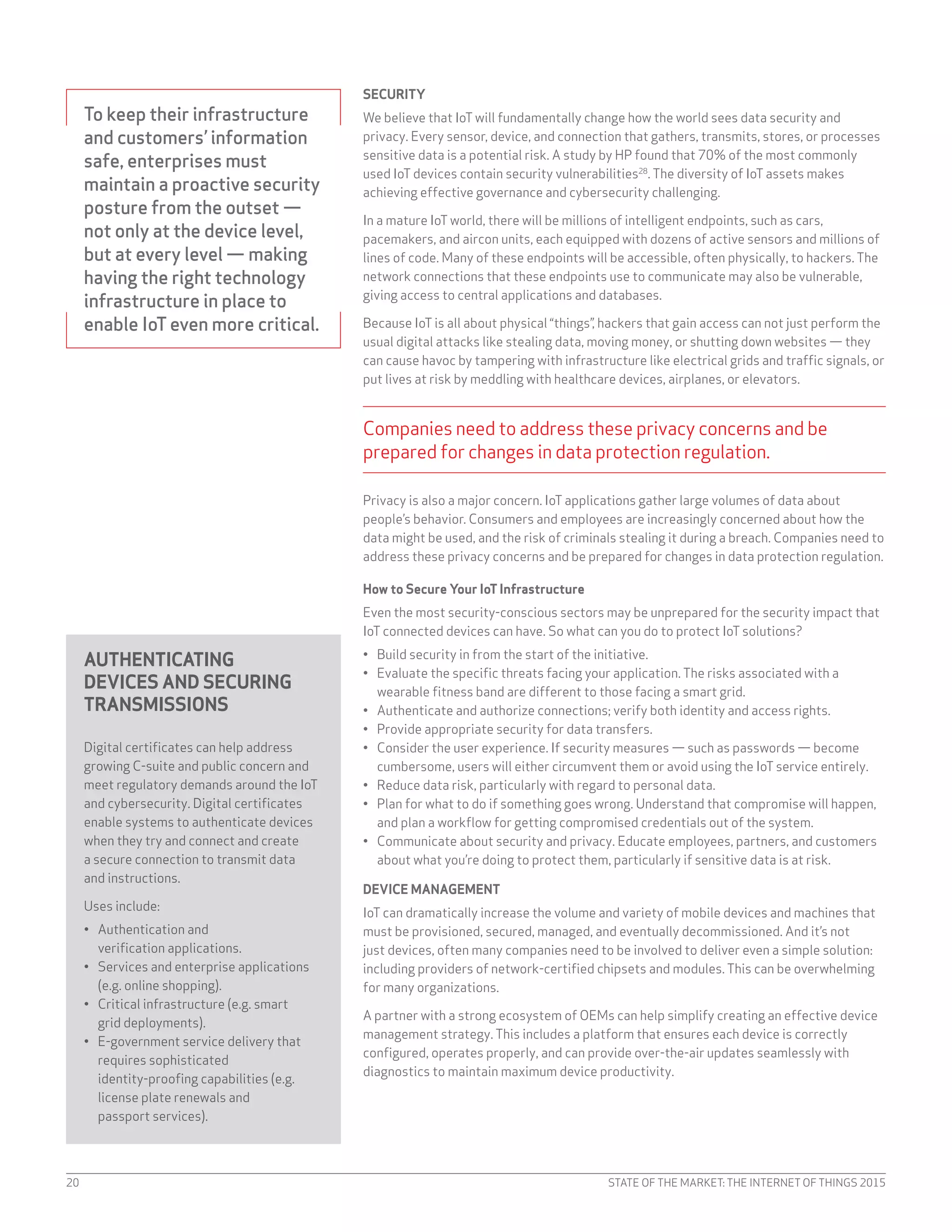 STATE OF THE MARKET: THE INTERNET OF THINGS 201520
AUTHENTICATING
DEVICES AND SECURING
TRANSMISSIONS
Digital certificates can help address
growing C-suite and public concern and
meet regulatory demands around the IoT
and cybersecurity. Digital certificates
enable systems to authenticate devices
when they try and connect and create
a secure connection to transmit data
and instructions.
Uses include:
•	 Authentication and
verification applications.
•	 Services and enterprise applications
(e.g. online shopping).
•	 Critical infrastructure (e.g. smart
grid deployments).
•	 E-government service delivery that
requires sophisticated
identity-proofing capabilities (e.g.
license plate renewals and
passport services).
To keep their infrastructure
and customers’ information
safe, enterprises must
maintain a proactive security
posture from the outset —
not only at the device level,
but at every level — making
having the right technology
infrastructure in place to
enable IoT even more critical.
SECURITY
We believe that IoT will fundamentally change how the world sees data security and
privacy. Every sensor, device, and connection that gathers, transmits, stores, or processes
sensitive data is a potential risk. A study by HP found that 70% of the most commonly
used IoT devices contain security vulnerabilities28
. The diversity of IoT assets makes
achieving effective governance and cybersecurity challenging.
In a mature IoT world, there will be millions of intelligent endpoints, such as cars,
pacemakers, and aircon units, each equipped with dozens of active sensors and millions of
lines of code. Many of these endpoints will be accessible, often physically, to hackers. The
network connections that these endpoints use to communicate may also be vulnerable,
giving access to central applications and databases.
Because IoT is all about physical “things”, hackers that gain access can not just perform the
usual digital attacks like stealing data, moving money, or shutting down websites — they
can cause havoc by tampering with infrastructure like electrical grids and traffic signals, or
put lives at risk by meddling with healthcare devices, airplanes, or elevators.
Companies need to address these privacy concerns and be
prepared for changes in data protection regulation.
Privacy is also a major concern. IoT applications gather large volumes of data about
people’s behavior. Consumers and employees are increasingly concerned about how the
data might be used, and the risk of criminals stealing it during a breach. Companies need to
address these privacy concerns and be prepared for changes in data protection regulation.
How to Secure Your IoT Infrastructure
Even the most security-conscious sectors may be unprepared for the security impact that
IoT connected devices can have. So what can you do to protect IoT solutions?
•	 Build security in from the start of the initiative.
•	 Evaluate the specific threats facing your application. The risks associated with a
wearable fitness band are different to those facing a smart grid.
•	 Authenticate and authorize connections; verify both identity and access rights.
•	 Provide appropriate security for data transfers.
•	 Consider the user experience. If security measures — such as passwords — become
cumbersome, users will either circumvent them or avoid using the IoT service entirely.
•	 Reduce data risk, particularly with regard to personal data.
•	 Plan for what to do if something goes wrong. Understand that compromise will happen,
and plan a workflow for getting compromised credentials out of the system.
•	 Communicate about security and privacy. Educate employees, partners, and customers
about what you’re doing to protect them, particularly if sensitive data is at risk.
DEVICE MANAGEMENT
IoT can dramatically increase the volume and variety of mobile devices and machines that
must be provisioned, secured, managed, and eventually decommissioned. And it’s not
just devices, often many companies need to be involved to deliver even a simple solution:
including providers of network-certified chipsets and modules. This can be overwhelming
for many organizations.
A partner with a strong ecosystem of OEMs can help simplify creating an effective device
management strategy. This includes a platform that ensures each device is correctly
configured, operates properly, and can provide over-the-air updates seamlessly with
diagnostics to maintain maximum device productivity.
 