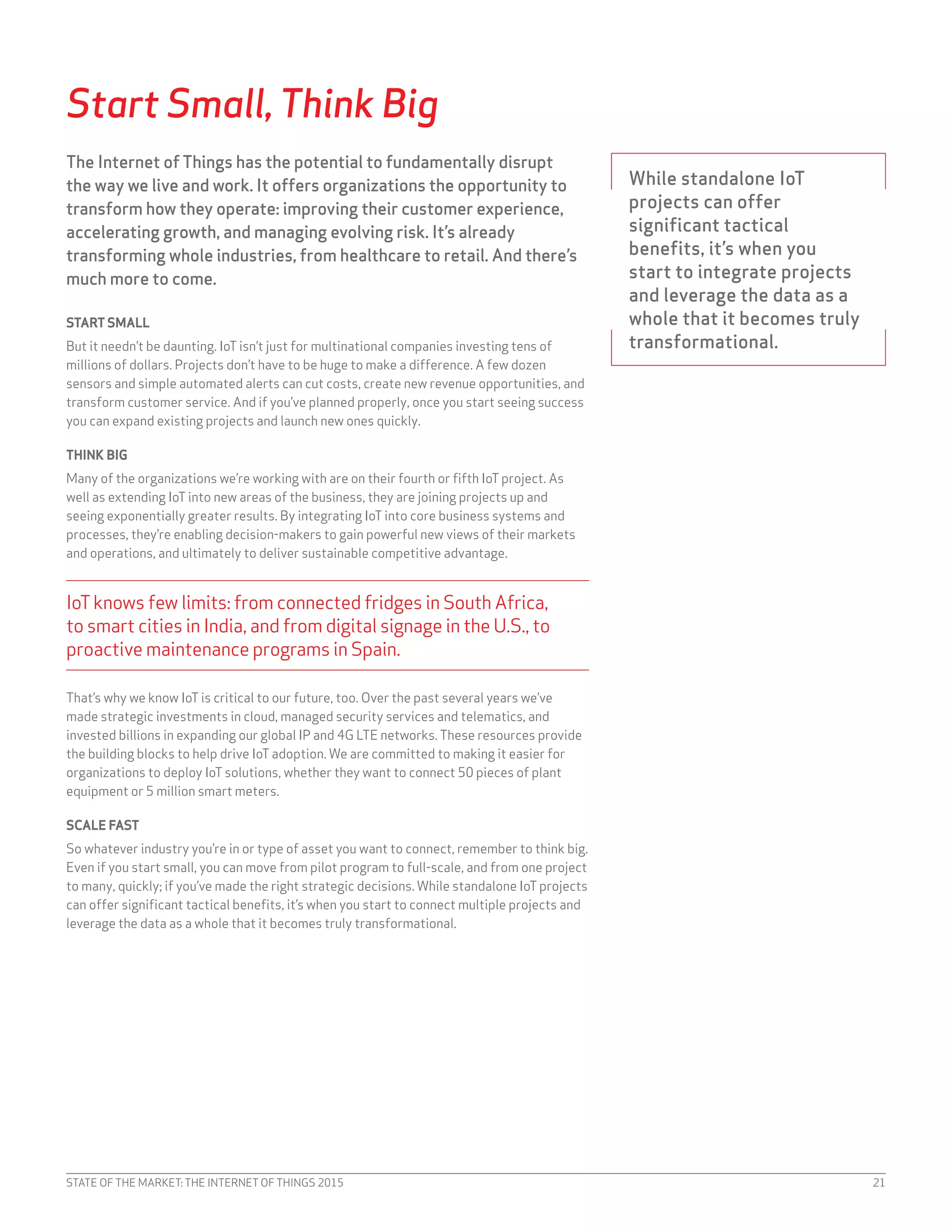 STATE OF THE MARKET: THE INTERNET OF THINGS 2015 21
Start Small, Think Big
The Internet of Things has the potential to fundamentally disrupt
the way we live and work. It offers organizations the opportunity to
transform how they operate: improving their customer experience,
accelerating growth, and managing evolving risk. It’s already
transforming whole industries, from healthcare to retail. And there’s
much more to come.
START SMALL
But it needn’t be daunting. IoT isn’t just for multinational companies investing tens of
millions of dollars. Projects don’t have to be huge to make a difference. A few dozen
sensors and simple automated alerts can cut costs, create new revenue opportunities, and
transform customer service. And if you’ve planned properly, once you start seeing success
you can expand existing projects and launch new ones quickly.
THINK BIG
Many of the organizations we’re working with are on their fourth or fifth IoT project. As
well as extending IoT into new areas of the business, they are joining projects up and
seeing exponentially greater results. By integrating IoT into core business systems and
processes, they’re enabling decision-makers to gain powerful new views of their markets
and operations, and ultimately to deliver sustainable competitive advantage.
IoTknows few limits: from connected fridges in South Africa,
to smart cities in India, and from digital signage in the U.S., to
proactive maintenance programs in Spain.
That’s why we know IoT is critical to our future, too. Over the past several years we’ve
made strategic investments in cloud, managed security services and telematics, and
invested billions in expanding our global IP and 4G LTE networks. These resources provide
the building blocks to help drive IoT adoption. We are committed to making it easier for
organizations to deploy IoT solutions, whether they want to connect 50 pieces of plant
equipment or 5 million smart meters.
SCALE FAST
So whatever industry you’re in or type of asset you want to connect, remember to think big.
Even if you start small, you can move from pilot program to full-scale, and from one project
to many, quickly; if you’ve made the right strategic decisions. While standalone IoT projects
can offer significant tactical benefits, it’s when you start to connect multiple projects and
leverage the data as a whole that it becomes truly transformational.
While standalone IoT
projects can offer
significant tactical
benefits, it’s when you
start to integrate projects
and leverage the data as a
whole that it becomes truly
transformational.
 