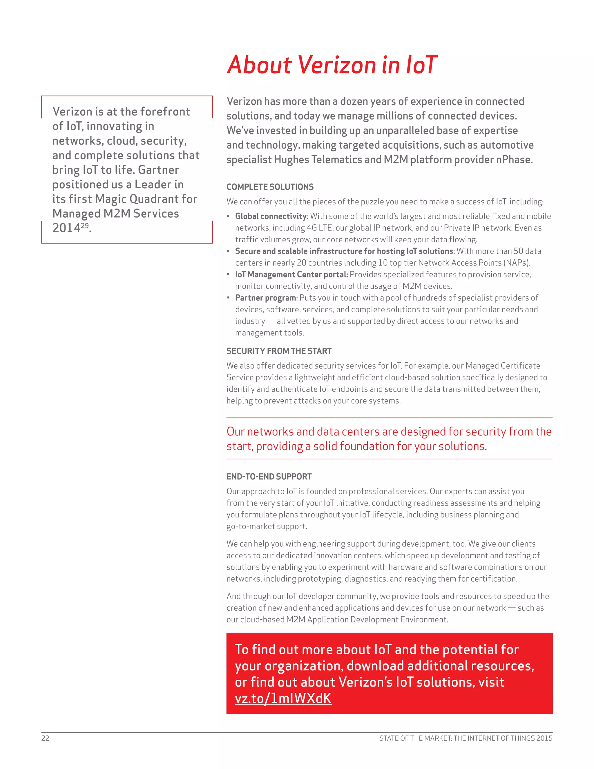 STATE OF THE MARKET: THE INTERNET OF THINGS 201522
About Verizon in IoT
Verizon has more than a dozen years of experience in connected
solutions, and today we manage millions of connected devices.
We’ve invested in building up an unparalleled base of expertise
and technology, making targeted acquisitions, such as automotive
specialist Hughes Telematics and M2M platform provider nPhase.
COMPLETE SOLUTIONS
We can offer you all the pieces of the puzzle you need to make a success of IoT, including:
•	 Global connectivity: With some of the world’s largest and most reliable fixed and mobile
networks, including 4G LTE, our global IP network, and our Private IP network. Even as
traffic volumes grow, our core networks will keep your data flowing.
•	 Secure and scalable infrastructure for hosting IoT solutions: With more than 50 data
centers in nearly 20 countries including 10 top tier Network Access Points (NAPs).
•	 IoT Management Center portal: Provides specialized features to provision service,
monitor connectivity, and control the usage of M2M devices.
•	 Partner program: Puts you in touch with a pool of hundreds of specialist providers of
devices, software, services, and complete solutions to suit your particular needs and
industry — all vetted by us and supported by direct access to our networks and
management tools.
SECURITY FROM THE START
We also offer dedicated security services for IoT. For example, our Managed Certificate
Service provides a lightweight and efficient cloud-based solution specifically designed to
identify and authenticate IoT endpoints and secure the data transmitted between them,
helping to prevent attacks on your core systems.
Our networks and data centers are designed for security from the
start, providing a solid foundation for your solutions.
END-TO-END SUPPORT
Our approach to IoT is founded on professional services. Our experts can assist you
from the very start of your IoT initiative, conducting readiness assessments and helping
you formulate plans throughout your IoT lifecycle, including business planning and
go-to-market support.
We can help you with engineering support during development, too. We give our clients
access to our dedicated innovation centers, which speed up development and testing of
solutions by enabling you to experiment with hardware and software combinations on our
networks, including prototyping, diagnostics, and readying them for certification.
And through our IoT developer community, we provide tools and resources to speed up the
creation of new and enhanced applications and devices for use on our network — such as
our cloud-based M2M Application Development Environment.
To find out more about IoT and the potential for
your organization, download additional resources,
or find out about Verizon’s IoT solutions, visit
vz.to/1mIWXdK
Verizon is at the forefront
of IoT, innovating in
networks, cloud, security,
and complete solutions that
bring IoT to life. Gartner
positioned us a Leader in
its first Magic Quadrant for
Managed M2M Services
201429
.
 
