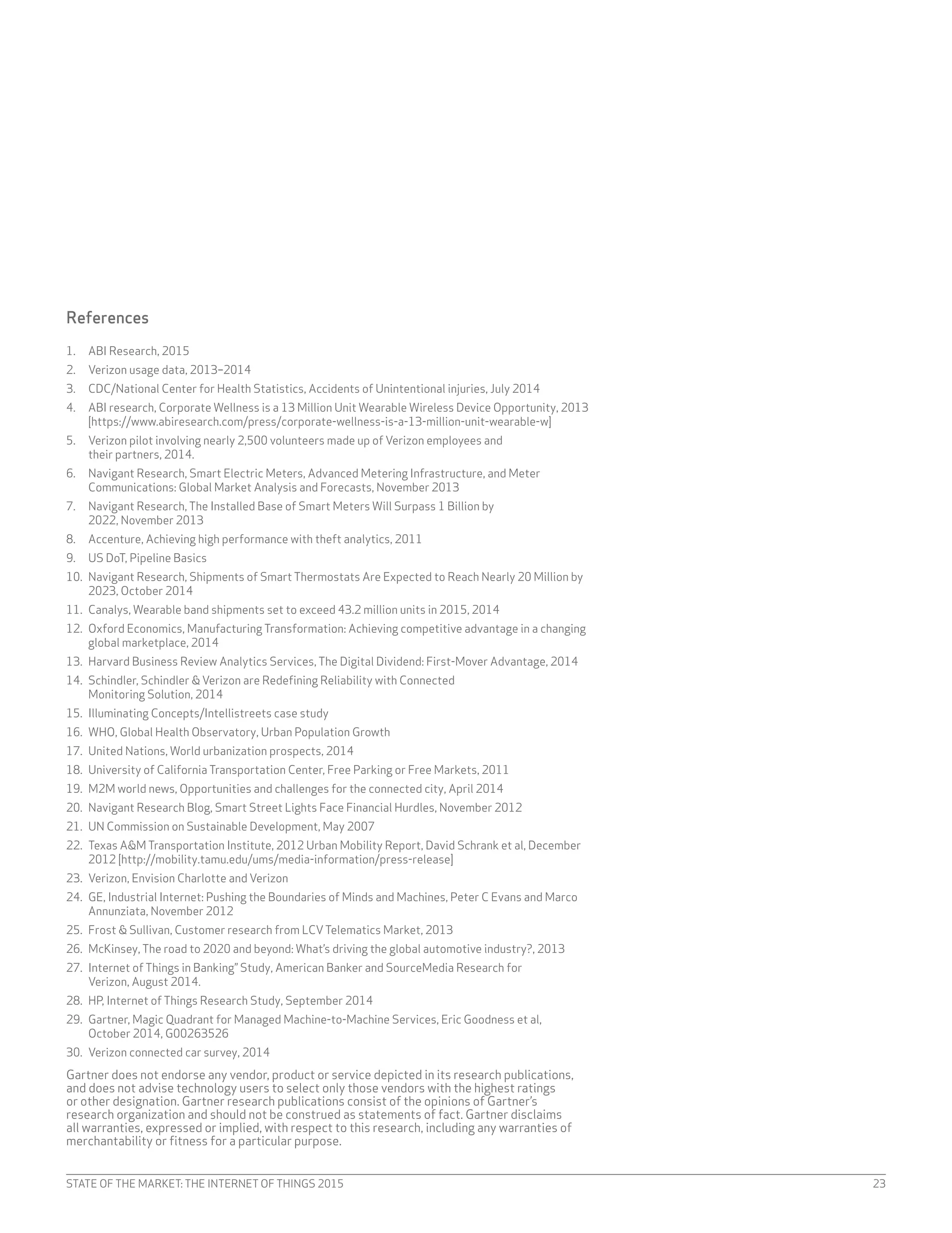 STATE OF THE MARKET: THE INTERNET OF THINGS 2015 23
References
1.	 ABI Research, 2015
2.	 Verizon usage data, 2013–2014
3.	 CDC/National Center for Health Statistics, Accidents of Unintentional injuries, July 2014
4.	 ABI research, Corporate Wellness is a 13 Million Unit Wearable Wireless Device Opportunity, 2013
[https://www.abiresearch.com/press/corporate-wellness-is-a-13-million-unit-wearable-w]
5.	 Verizon pilot involving nearly 2,500 volunteers made up of Verizon employees and
their partners, 2014.
6.	 Navigant Research, Smart Electric Meters, Advanced Metering Infrastructure, and Meter
Communications: Global Market Analysis and Forecasts, November 2013
7.	 Navigant Research, The Installed Base of Smart Meters Will Surpass 1 Billion by
2022, November 2013
8.	 Accenture, Achieving high performance with theft analytics, 2011
9.	 US DoT, Pipeline Basics
10.	 Navigant Research, Shipments of Smart Thermostats Are Expected to Reach Nearly 20 Million by
2023, October 2014
11.	 Canalys, Wearable band shipments set to exceed 43.2 million units in 2015, 2014
12.	 Oxford Economics, Manufacturing Transformation: Achieving competitive advantage in a changing
global marketplace, 2014
13.	 Harvard Business Review Analytics Services, The Digital Dividend: First-Mover Advantage, 2014
14.	 Schindler, Schindler & Verizon are Redefining Reliability with Connected
Monitoring Solution, 2014
15.	 Illuminating Concepts/Intellistreets case study
16.	 WHO, Global Health Observatory, Urban Population Growth
17.	 United Nations, World urbanization prospects, 2014
18.	 University of California Transportation Center, Free Parking or Free Markets, 2011
19.	 M2M world news, Opportunities and challenges for the connected city, April 2014
20.	 Navigant Research Blog, Smart Street Lights Face Financial Hurdles, November 2012
21.	 UN Commission on Sustainable Development, May 2007
22.	 Texas A&M Transportation Institute, 2012 Urban Mobility Report, David Schrank et al, December
2012 [http://mobility.tamu.edu/ums/media-information/press-release]
23.	 Verizon, Envision Charlotte and Verizon
24.	 GE, Industrial Internet: Pushing the Boundaries of Minds and Machines, Peter C Evans and Marco
Annunziata, November 2012
25.	 Frost & Sullivan, Customer research from LCVTelematics Market, 2013
26.	 McKinsey, The road to 2020 and beyond: What’s driving the global automotive industry?, 2013
27.	 Internet of Things in Banking” Study, American Banker and SourceMedia Research for
Verizon, August 2014.
28.	 HP, Internet of Things Research Study, September 2014
29.	 Gartner, Magic Quadrant for Managed Machine-to-Machine Services, Eric Goodness et al,
October 2014, G00263526
30.	 Verizon connected car survey, 2014
Gartner does not endorse any vendor, product or service depicted in its research publications,
and does not advise technology users to select only those vendors with the highest ratings
or other designation. Gartner research publications consist of the opinions of Gartner’s
research organization and should not be construed as statements of fact. Gartner disclaims
all warranties, expressed or implied, with respect to this research, including any warranties of
merchantability or fitness for a particular purpose.
 