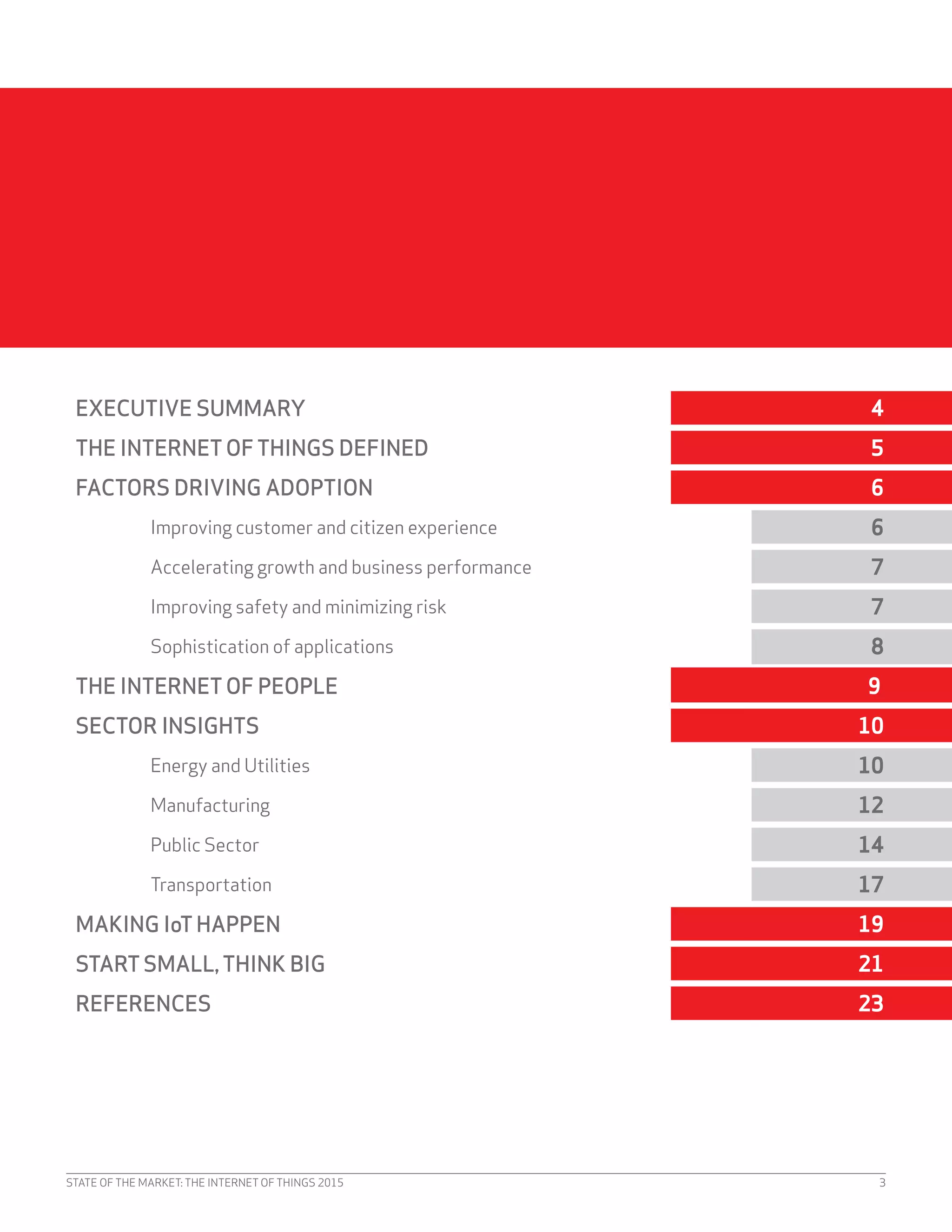 STATE OF THE MARKET: THE INTERNET OF THINGS 2015 3
EXECUTIVE SUMMARY 4
THE INTERNET OF THINGS DEFINED 5
FACTORS DRIVING ADOPTION 6
Improving customer and citizen experience 6
Accelerating growth and business performance 7
Improving safety and minimizing risk 7
Sophistication of applications 8
THE INTERNET OF PEOPLE 9
SECTOR INSIGHTS 10
Energy and Utilities 10
Manufacturing 12
Public Sector 14
Transportation 17
MAKING IoTHAPPEN 19
STARTSMALL,THINK BIG 21
REFERENCES 23
 