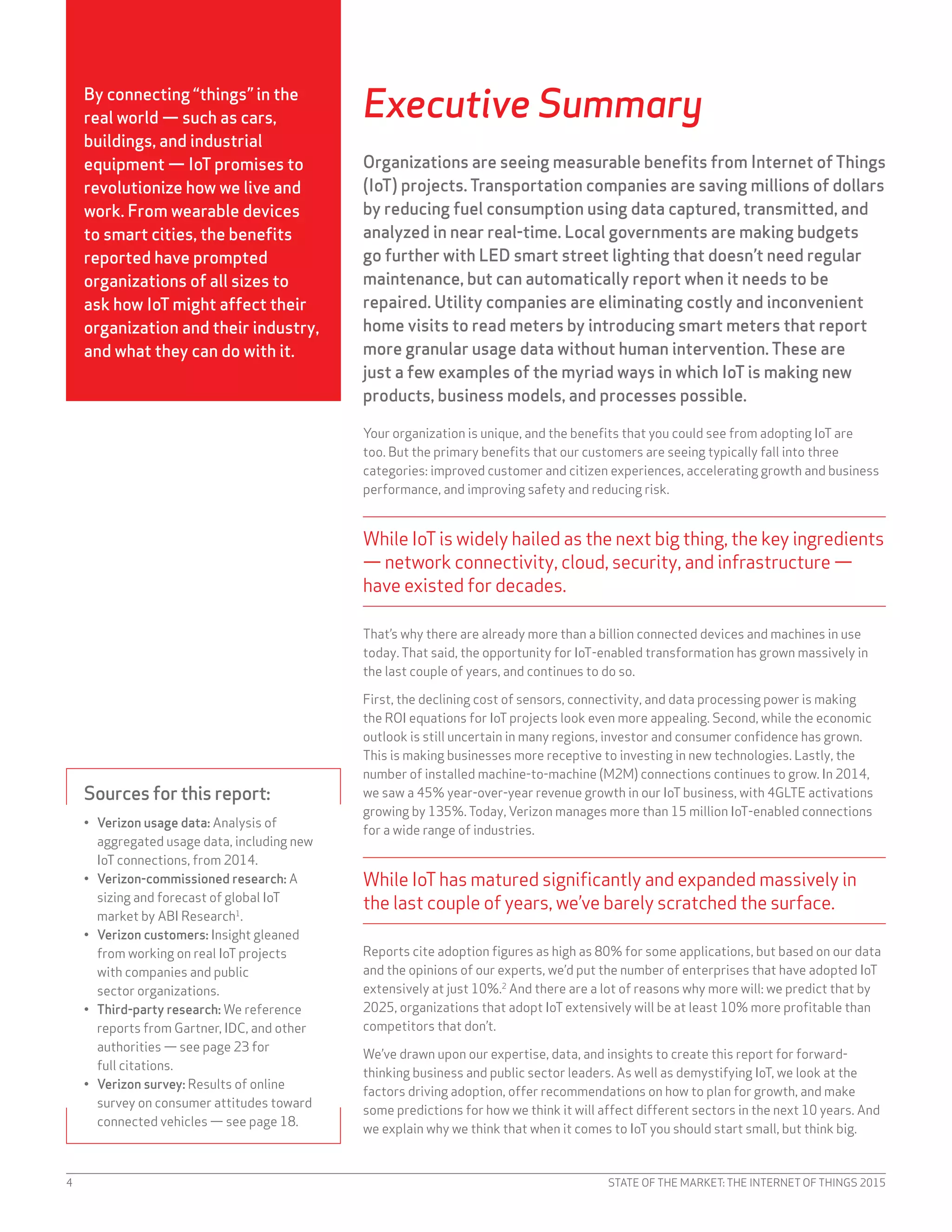 STATE OF THE MARKET: THE INTERNET OF THINGS 20154
Executive Summary
Organizations are seeing measurable benefits from Internet of Things
(IoT) projects. Transportation companies are saving millions of dollars
by reducing fuel consumption using data captured, transmitted, and
analyzed in near real-time. Local governments are making budgets
go further with LED smart street lighting that doesn’t need regular
maintenance, but can automatically report when it needs to be
repaired. Utility companies are eliminating costly and inconvenient
home visits to read meters by introducing smart meters that report
more granular usage data without human intervention. These are
just a few examples of the myriad ways in which IoT is making new
products, business models, and processes possible.
Your organization is unique, and the benefits that you could see from adopting IoT are
too. But the primary benefits that our customers are seeing typically fall into three
categories: improved customer and citizen experiences, accelerating growth and business
performance, and improving safety and reducing risk.
While IoTis widely hailed as the next big thing, the key ingredients
— network connectivity, cloud, security, and infrastructure —
have existed for decades.
That’s why there are already more than a billion connected devices and machines in use
today. That said, the opportunity for IoT-enabled transformation has grown massively in
the last couple of years, and continues to do so.
First, the declining cost of sensors, connectivity, and data processing power is making
the ROI equations for IoT projects look even more appealing. Second, while the economic
outlook is still uncertain in many regions, investor and consumer confidence has grown.
This is making businesses more receptive to investing in new technologies. Lastly, the
number of installed machine-to-machine (M2M) connections continues to grow. In 2014,
we saw a 45% year-over-year revenue growth in our IoT business, with 4GLTE activations
growing by 135%. Today, Verizon manages more than 15 million IoT-enabled connections
for a wide range of industries.
While IoThas matured significantly and expanded massively in
the last couple of years, we’ve barely scratched the surface.
Reports cite adoption figures as high as 80% for some applications, but based on our data
and the opinions of our experts, we’d put the number of enterprises that have adopted IoT
extensively at just 10%.2
And there are a lot of reasons why more will: we predict that by
2025, organizations that adopt IoT extensively will be at least 10% more profitable than
competitors that don’t.
We’ve drawn upon our expertise, data, and insights to create this report for forward-
thinking business and public sector leaders. As well as demystifying IoT, we look at the
factors driving adoption, offer recommendations on how to plan for growth, and make
some predictions for how we think it will affect different sectors in the next 10 years. And
we explain why we think that when it comes to IoT you should start small, but think big.
Sources for this report:
•	 Verizon usage data: Analysis of
aggregated usage data, including new
IoT connections, from 2014.
•	 Verizon-commissioned research: A
sizing and forecast of global IoT
market by ABI Research1
.
•	 Verizon customers: Insight gleaned
from working on real IoT projects
with companies and public
sector organizations.
•	 Third-party research: We reference
reports from Gartner, IDC, and other
authorities — see page 23 for
full citations.
•	 Verizon survey: Results of online
survey on consumer attitudes toward
connected vehicles — see page 18.
By connecting “things” in the
real world — such as cars,
buildings, and industrial
equipment — IoT promises to
revolutionize how we live and
work. From wearable devices
to smart cities, the benefits
reported have prompted
organizations of all sizes to
ask how IoT might affect their
organization and their industry,
and what they can do with it.
 