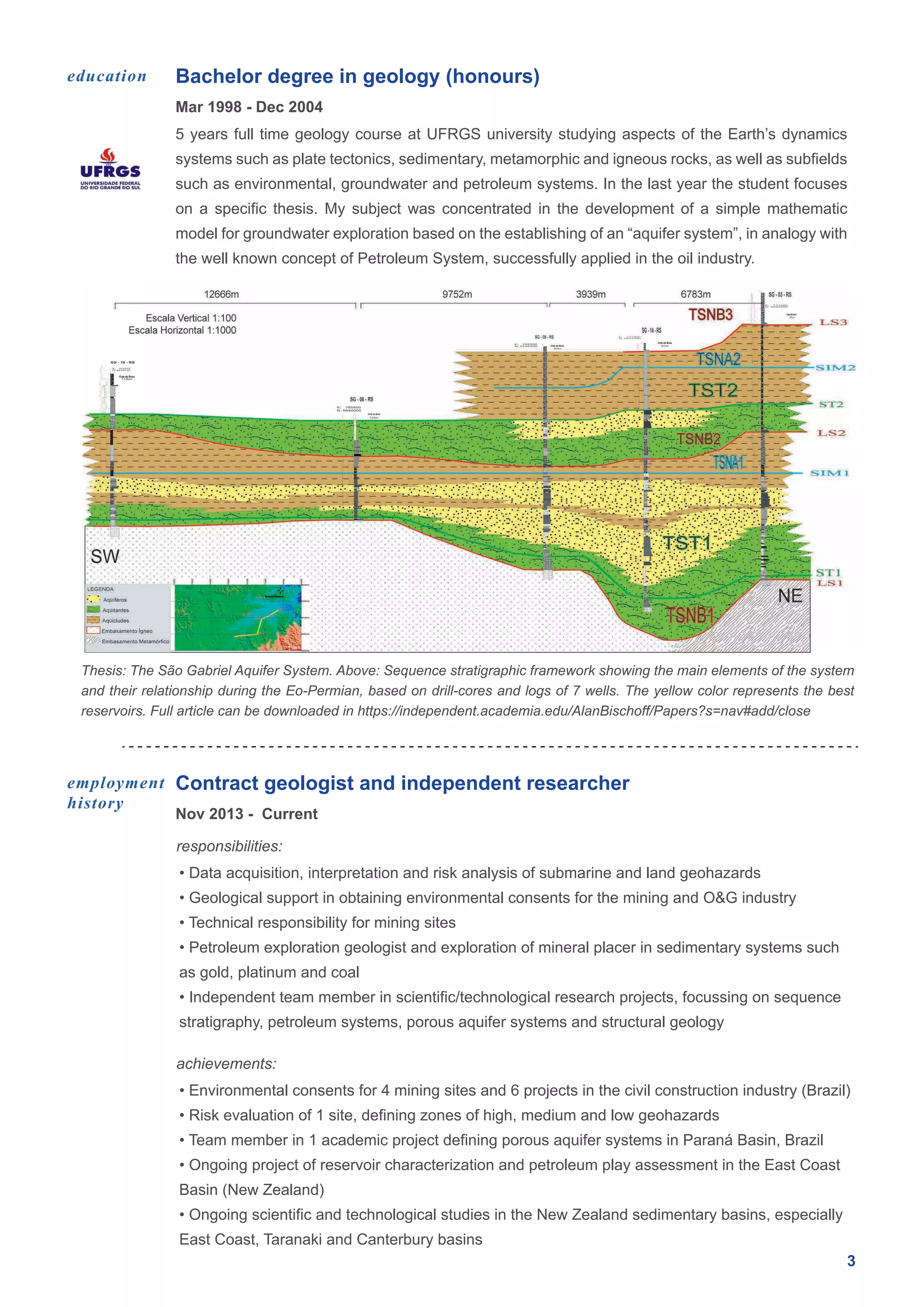 Bachelor degree in geology (honours)
3
Mar 1998 - Dec 2004
education
5 years full time geology course at UFRGS university studying aspects of the Earth’s dynamics
systems such as plate tectonics, sedimentary, metamorphic and igneous rocks, as well as subfields
such as environmental, groundwater and petroleum systems. In the last year the student focuses
on a specific thesis. My subject was concentrated in the development of a simple mathematic
model for groundwater exploration based on the establishing of an “aquifer system”, in analogy with
the well known concept of Petroleum System, successfully applied in the oil industry.
Contract geologist and independent researcher
Nov 2013 - Current
responsibilities:
employment
history
• Data acquisition, interpretation and risk analysis of submarine and land geohazards
• Geological support in obtaining environmental consents for the mining and O&G industry
• Technical responsibility for mining sites
• Petroleum exploration geologist and exploration of mineral placer in sedimentary systems such
as gold, platinum and coal
• Independent team member in scientific/technological research projects, focussing on sequence
stratigraphy, petroleum systems, porous aquifer systems and structural geology
achievements:
• Environmental consents for 4 mining sites and 6 projects in the civil construction industry (Brazil)
• Risk evaluation of 1 site, defining zones of high, medium and low geohazards
• Team member in 1 academic project defining porous aquifer systems in Paraná Basin, Brazil
• Ongoing project of reservoir characterization and petroleum play assessment in the East Coast
Basin (New Zealand)
• Ongoing scientific and technological studies in the New Zealand sedimentary basins, especially
East Coast, Taranaki and Canterbury basins
Thesis: The São Gabriel Aquifer System. Above: Sequence stratigraphic framework showing the main elements of the system
and their relationship during the Eo-Permian, based on drill-cores and logs of 7 wells. The yellow color represents the best
reservoirs. Full article can be downloaded in https://independent.academia.edu/AlanBischoff/Papers?s=nav#add/close
 