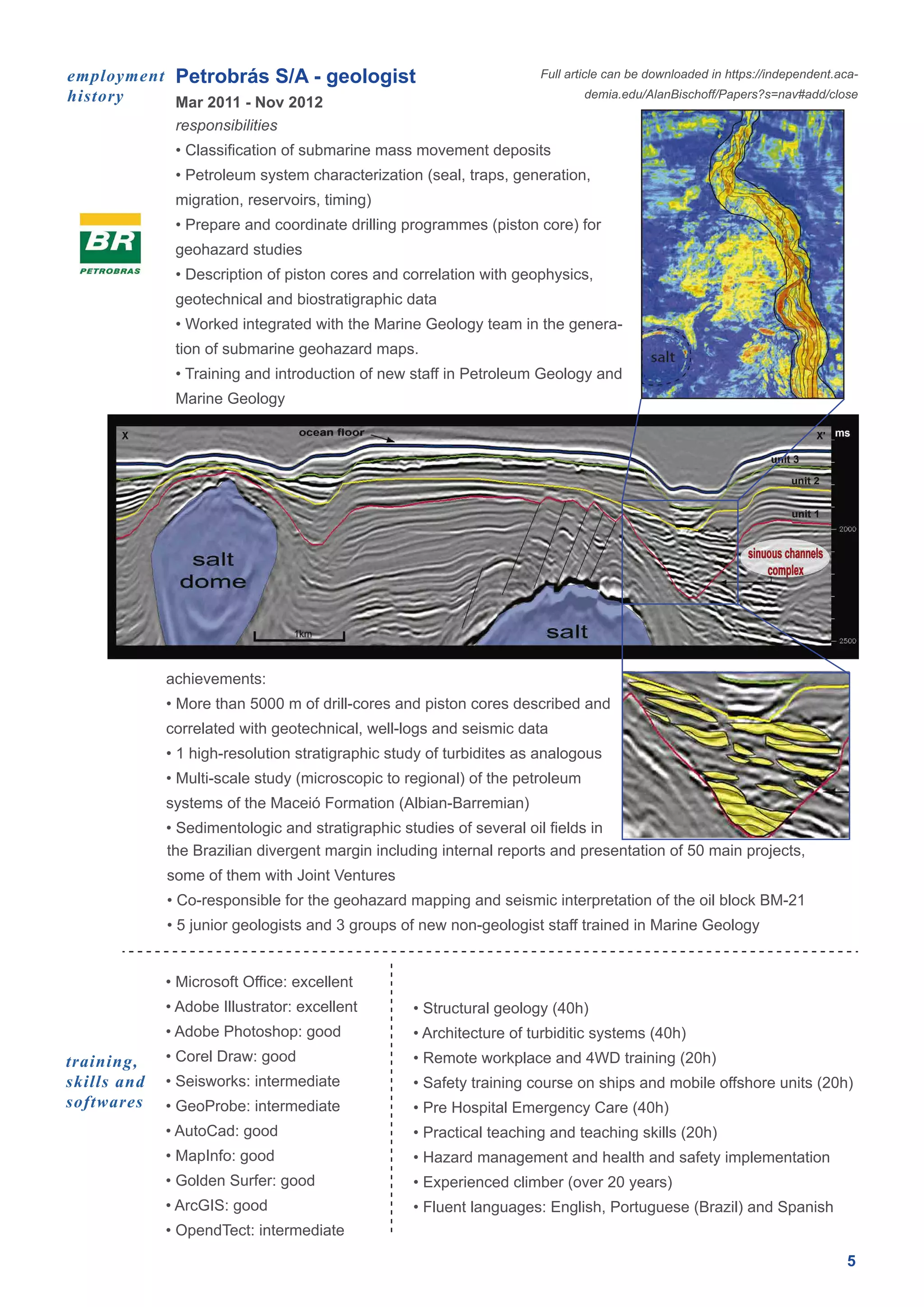 Petrobrás S/A - geologist
5
Mar 2011 - Nov 2012
employment
history
responsibilities
• Classification of submarine mass movement deposits
• Petroleum system characterization (seal, traps, generation,
migration, reservoirs, timing)
• Prepare and coordinate drilling programmes (piston core) for
geohazard studies
• Description of piston cores and correlation with geophysics,
geotechnical and biostratigraphic data
• Worked integrated with the Marine Geology team in the genera-
tion of submarine geohazard maps.
• Training and introduction of new staff in Petroleum Geology and
Marine Geology
• Microsoft Office: excellent
• Adobe Illustrator: excellent
• Adobe Photoshop: good
• Corel Draw: good
• Seisworks: intermediate
• GeoProbe: intermediate
• AutoCad: good
• MapInfo: good
• Golden Surfer: good
• ArcGIS: good
• OpendTect: intermediate
• Structural geology (40h)
• Architecture of turbiditic systems (40h)
• Remote workplace and 4WD training (20h)
• Safety training course on ships and mobile offshore units (20h)
• Pre Hospital Emergency Care (40h)
• Practical teaching and teaching skills (20h)
• Hazard management and health and safety implementation
• Experienced climber (over 20 years)
• Fluent languages: English, Portuguese (Brazil) and Spanish
the Brazilian divergent margin including internal reports and presentation of 50 main projects,
some of them with Joint Ventures
• Co-responsible for the geohazard mapping and seismic interpretation of the oil block BM-21
• 5 junior geologists and 3 groups of new non-geologist staff trained in Marine Geology
achievements:
• More than 5000 m of drill-cores and piston cores described and
correlated with geotechnical, well-logs and seismic data
• 1 high-resolution stratigraphic study of turbidites as analogous
• Multi-scale study (microscopic to regional) of the petroleum
systems of the Maceió Formation (Albian-Barremian)
• Sedimentologic and stratigraphic studies of several oil fields in
Full article can be downloaded in https://independent.aca-
demia.edu/AlanBischoff/Papers?s=nav#add/close
training,
skills and
softwares
 