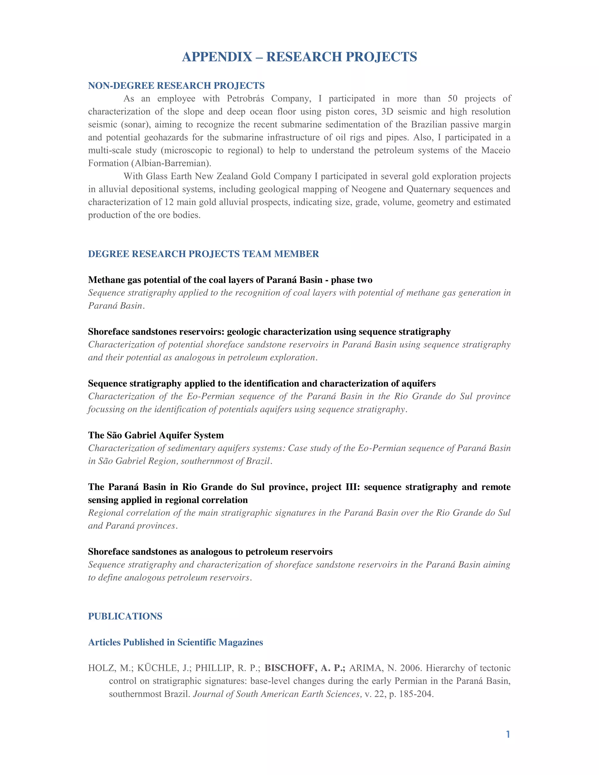 1
APPENDIX – RESEARCH PROJECTS
NON-DEGREE RESEARCH PROJECTS
As an employee with Petrobrás Company, I participated in more than 50 projects of
characterization of the slope and deep ocean floor using piston cores, 3D seismic and high resolution
seismic (sonar), aiming to recognize the recent submarine sedimentation of the Brazilian passive margin
and potential geohazards for the submarine infrastructure of oil rigs and pipes. Also, I participated in a
multi-scale study (microscopic to regional) to help to understand the petroleum systems of the Maceio
Formation (Albian-Barremian).
With Glass Earth New Zealand Gold Company I participated in several gold exploration projects
in alluvial depositional systems, including geological mapping of Neogene and Quaternary sequences and
characterization of 12 main gold alluvial prospects, indicating size, grade, volume, geometry and estimated
production of the ore bodies.
DEGREE RESEARCH PROJECTS TEAM MEMBER
Methane gas potential of the coal layers of Paraná Basin - phase two
Sequence stratigraphy applied to the recognition of coal layers with potential of methane gas generation in
Paraná Basin.
Shoreface sandstones reservoirs: geologic characterization using sequence stratigraphy
Characterization of potential shoreface sandstone reservoirs in Paraná Basin using sequence stratigraphy
and their potential as analogous in petroleum exploration.
Sequence stratigraphy applied to the identification and characterization of aquifers
Characterization of the Eo-Permian sequence of the Paraná Basin in the Rio Grande do Sul province
focussing on the identification of potentials aquifers using sequence stratigraphy.
The São Gabriel Aquifer System
Characterization of sedimentary aquifers systems: Case study of the Eo-Permian sequence of Paraná Basin
in São Gabriel Region, southernmost of Brazil.
The Paraná Basin in Rio Grande do Sul province, project III: sequence stratigraphy and remote
sensing applied in regional correlation
Regional correlation of the main stratigraphic signatures in the Paraná Basin over the Rio Grande do Sul
and Paraná provinces.
Shoreface sandstones as analogous to petroleum reservoirs
Sequence stratigraphy and characterization of shoreface sandstone reservoirs in the Paraná Basin aiming
to define analogous petroleum reservoirs.
PUBLICATIONS
Articles Published in Scientific Magazines
HOLZ, M.; KÜCHLE, J.; PHILLIP, R. P.; BISCHOFF, A. P.; ARIMA, N. 2006. Hierarchy of tectonic
control on stratigraphic signatures: base-level changes during the early Permian in the Paraná Basin,
southernmost Brazil. Journal of South American Earth Sciences, v. 22, p. 185-204.
 