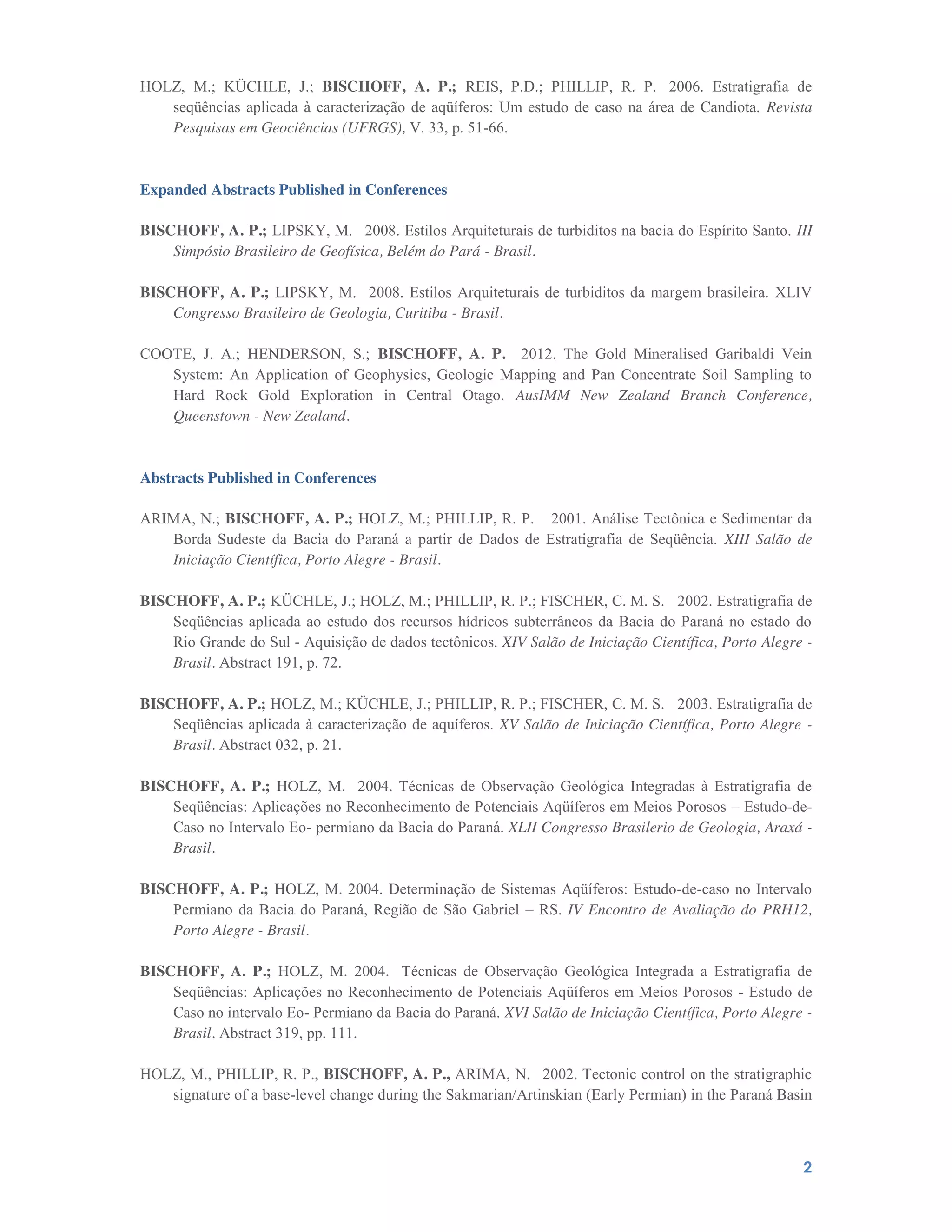 2
HOLZ, M.; KÜCHLE, J.; BISCHOFF, A. P.; REIS, P.D.; PHILLIP, R. P.  2006. Estratigrafia de
seqüências aplicada à caracterização de aqüíferos: Um estudo de caso na área de Candiota. Revista
Pesquisas em Geociências (UFRGS), V. 33, p. 51-66.
Expanded Abstracts Published in Conferences
BISCHOFF, A. P.; LIPSKY, M.  2008. Estilos Arquiteturais de turbiditos na bacia do Espírito Santo. III
Simpósio Brasileiro de Geofísica, Belém do Pará - Brasil.
BISCHOFF, A. P.; LIPSKY, M.  2008. Estilos Arquiteturais de turbiditos da margem brasileira. XLIV
Congresso Brasileiro de Geologia, Curitiba - Brasil.
COOTE, J. A.; HENDERSON, S.; BISCHOFF, A. P. 2012. The Gold Mineralised Garibaldi Vein
System: An Application of Geophysics, Geologic Mapping and Pan Concentrate Soil Sampling to
Hard Rock Gold Exploration in Central Otago. AusIMM New Zealand Branch Conference,
Queenstown - New Zealand.
Abstracts Published in Conferences
ARIMA, N.; BISCHOFF, A. P.; HOLZ, M.; PHILLIP, R. P.  2001. Análise Tectônica e Sedimentar da
Borda Sudeste da Bacia do Paraná a partir de Dados de Estratigrafia de Seqüência. XIII Salão de
Iniciação Científica, Porto Alegre - Brasil.
BISCHOFF, A. P.; KÜCHLE, J.; HOLZ, M.; PHILLIP, R. P.; FISCHER, C. M. S.  2002. Estratigrafia de
Seqüências aplicada ao estudo dos recursos hídricos subterrâneos da Bacia do Paraná no estado do
Rio Grande do Sul - Aquisição de dados tectônicos. XIV Salão de Iniciação Científica, Porto Alegre -
Brasil. Abstract 191, p. 72.
BISCHOFF, A. P.; HOLZ, M.; KÜCHLE, J.; PHILLIP, R. P.; FISCHER, C. M. S.  2003. Estratigrafia de
Seqüências aplicada à caracterização de aquíferos. XV Salão de Iniciação Científica, Porto Alegre -
Brasil. Abstract 032, p. 21.
BISCHOFF, A. P.; HOLZ, M.  2004. Técnicas de Observação Geológica Integradas à Estratigrafia de
Seqüências: Aplicações no Reconhecimento de Potenciais Aqüíferos em Meios Porosos – Estudo-de-
Caso no Intervalo Eo- permiano da Bacia do Paraná. XLII Congresso Brasilerio de Geologia, Araxá -
Brasil.
BISCHOFF, A. P.; HOLZ, M. 2004. Determinação de Sistemas Aqüíferos: Estudo-de-caso no Intervalo
Permiano da Bacia do Paraná, Região de São Gabriel – RS. IV Encontro de Avaliação do PRH12,
Porto Alegre - Brasil.
BISCHOFF, A. P.; HOLZ, M. 2004.  Técnicas de Observação Geológica Integrada a Estratigrafia de
Seqüências: Aplicações no Reconhecimento de Potenciais Aqüíferos em Meios Porosos - Estudo de
Caso no intervalo Eo- Permiano da Bacia do Paraná. XVI Salão de Iniciação Científica, Porto Alegre -
Brasil. Abstract 319, pp. 111.
HOLZ, M., PHILLIP, R. P., BISCHOFF, A. P., ARIMA, N.  2002. Tectonic control on the stratigraphic
signature of a base-level change during the Sakmarian/Artinskian (Early Permian) in the Paraná Basin
 