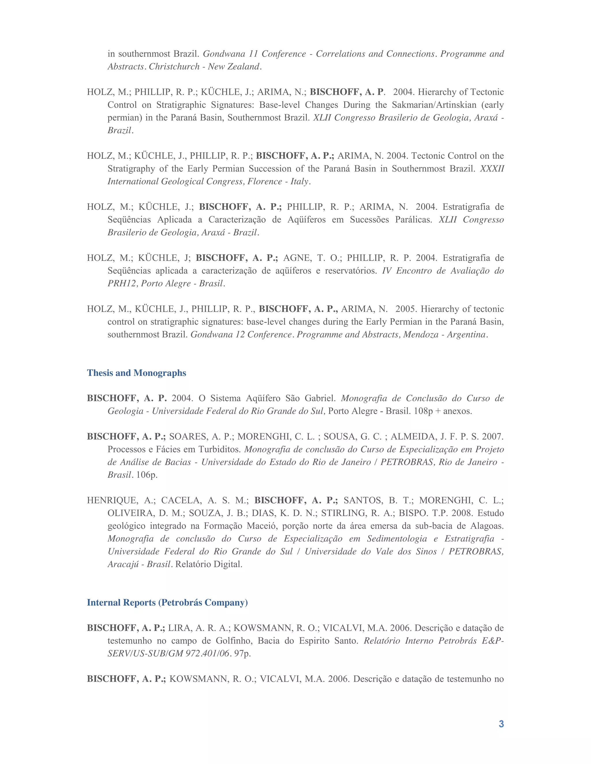 3
in southernmost Brazil. Gondwana 11 Conference - Correlations and Connections. Programme and
Abstracts. Christchurch - New Zealand.
HOLZ, M.; PHILLIP, R. P.; KÜCHLE, J.; ARIMA, N.; BISCHOFF, A. P.  2004. Hierarchy of Tectonic
Control on Stratigraphic Signatures: Base-level Changes During the Sakmarian/Artinskian (early
permian) in the Paraná Basin, Southernmost Brazil. XLII Congresso Brasilerio de Geologia, Araxá -
Brazil.
HOLZ, M.; KÜCHLE, J., PHILLIP, R. P.; BISCHOFF, A. P.; ARIMA, N. 2004. Tectonic Control on the
Stratigraphy of the Early Permian Succession of the Paraná Basin in Southernmost Brazil. XXXII
International Geological Congress, Florence - Italy.
HOLZ, M.; KÜCHLE, J.; BISCHOFF, A. P.; PHILLIP, R. P.; ARIMA, N.  2004. Estratigrafia de
Seqüências Aplicada a Caracterização de Aqüíferos em Sucessões Parálicas. XLII Congresso
Brasilerio de Geologia, Araxá - Brazil.
HOLZ, M.; KÜCHLE, J; BISCHOFF, A. P.; AGNE, T. O.; PHILLIP, R. P. 2004. Estratigrafia de
Seqüências aplicada a caracterização de aqüíferos e reservatórios. IV Encontro de Avaliação do
PRH12, Porto Alegre - Brasil.
HOLZ, M., KÜCHLE, J., PHILLIP, R. P., BISCHOFF, A. P., ARIMA, N.  2005. Hierarchy of tectonic
control on stratigraphic signatures: base-level changes during the Early Permian in the Paraná Basin,
southernmost Brazil. Gondwana 12 Conference. Programme and Abstracts, Mendoza - Argentina.
Thesis and Monographs
BISCHOFF, A. P. 2004. O Sistema Aqüífero São Gabriel. Monografia de Conclusão do Curso de
Geologia - Universidade Federal do Rio Grande do Sul, Porto Alegre - Brasil. 108p + anexos.
BISCHOFF, A. P.; SOARES, A. P.; MORENGHI, C. L. ; SOUSA, G. C. ; ALMEIDA, J. F. P. S. 2007.
Processos e Fácies em Turbiditos. Monografia de conclusão do Curso de Especialização em Projeto
de Análise de Bacias - Universidade do Estado do Rio de Janeiro / PETROBRAS, Rio de Janeiro -
Brasil. 106p.
HENRIQUE, A.; CACELA, A. S. M.; BISCHOFF, A. P.; SANTOS, B. T.; MORENGHI, C. L.;
OLIVEIRA, D. M.; SOUZA, J. B.; DIAS, K. D. N.; STIRLING, R. A.; BISPO. T.P. 2008. Estudo
geológico integrado na Formação Maceió, porção norte da área emersa da sub-bacia de Alagoas.
Monografia de conclusão do Curso de Especialização em Sedimentologia e Estratigrafia -
Universidade Federal do Rio Grande do Sul / Universidade do Vale dos Sinos / PETROBRAS,
Aracajú - Brasil. Relatório Digital.
Internal Reports (Petrobrás Company)
BISCHOFF, A. P.; LIRA, A. R. A.; KOWSMANN, R. O.; VICALVI, M.A. 2006. Descrição e datação de
testemunho no campo de Golfinho, Bacia do Espirito Santo. Relatório Interno Petrobrás E&P-
SERV/US-SUB/GM 972.401/06. 97p.
BISCHOFF, A. P.; KOWSMANN, R. O.; VICALVI, M.A. 2006. Descrição e datação de testemunho no
 