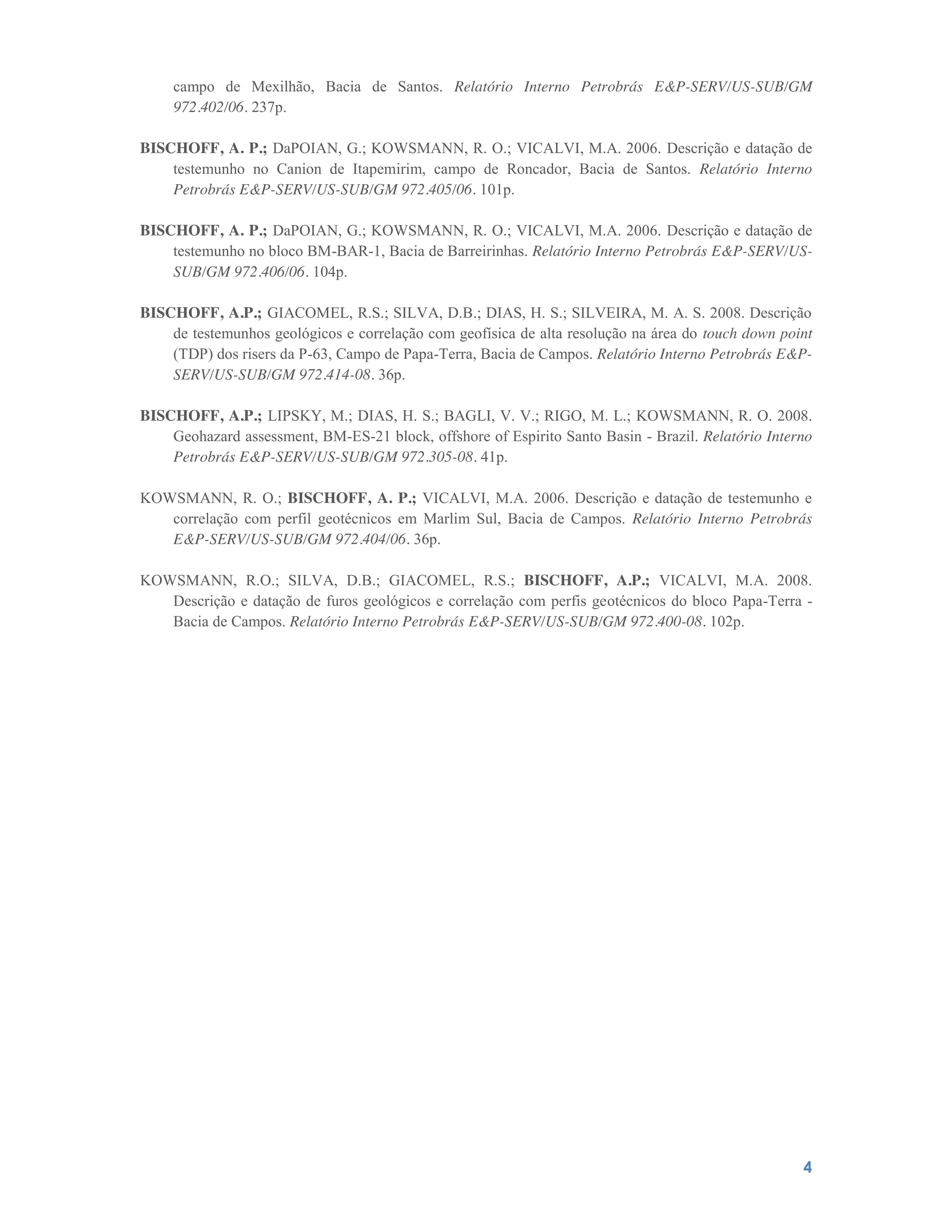 4
campo de Mexilhão, Bacia de Santos. Relatório Interno Petrobrás E&P-SERV/US-SUB/GM
972.402/06. 237p.
BISCHOFF, A. P.; DaPOIAN, G.; KOWSMANN, R. O.; VICALVI, M.A. 2006. Descrição e datação de
testemunho no Canion de Itapemirim, campo de Roncador, Bacia de Santos. Relatório Interno
Petrobrás E&P-SERV/US-SUB/GM 972.405/06. 101p.
BISCHOFF, A. P.; DaPOIAN, G.; KOWSMANN, R. O.; VICALVI, M.A. 2006. Descrição e datação de
testemunho no bloco BM-BAR-1, Bacia de Barreirinhas. Relatório Interno Petrobrás E&P-SERV/US-
SUB/GM 972.406/06. 104p.
BISCHOFF, A.P.; GIACOMEL, R.S.; SILVA, D.B.; DIAS, H. S.; SILVEIRA, M. A. S. 2008. Descrição
de testemunhos geológicos e correlação com geofísica de alta resolução na área do touch down point
(TDP) dos risers da P-63, Campo de Papa-Terra, Bacia de Campos. Relatório Interno Petrobrás E&P-
SERV/US-SUB/GM 972.414-08. 36p.
BISCHOFF, A.P.; LIPSKY, M.; DIAS, H. S.; BAGLI, V. V.; RIGO, M. L.; KOWSMANN, R. O. 2008.
Geohazard assessment, BM-ES-21 block, offshore of Espirito Santo Basin - Brazil. Relatório Interno
Petrobrás E&P-SERV/US-SUB/GM 972.305-08. 41p.
KOWSMANN, R. O.; BISCHOFF, A. P.; VICALVI, M.A. 2006. Descrição e datação de testemunho e
correlação com perfil geotécnicos em Marlim Sul, Bacia de Campos. Relatório Interno Petrobrás
E&P-SERV/US-SUB/GM 972.404/06. 36p.
KOWSMANN, R.O.; SILVA, D.B.; GIACOMEL, R.S.; BISCHOFF, A.P.; VICALVI, M.A. 2008.
Descrição e datação de furos geológicos e correlação com perfis geotécnicos do bloco Papa-Terra -
Bacia de Campos. Relatório Interno Petrobrás E&P-SERV/US-SUB/GM 972.400-08. 102p.
 