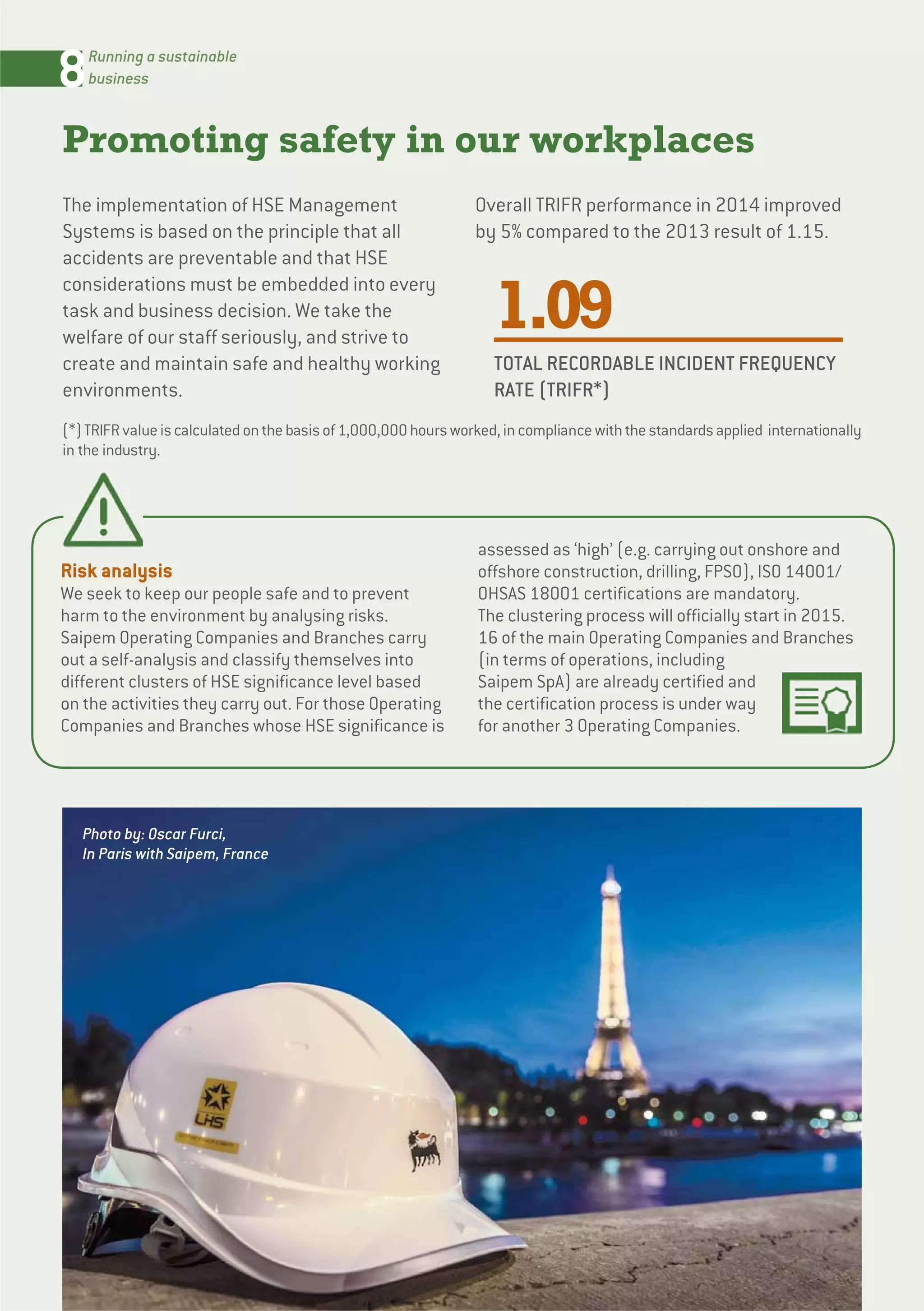 8Running a sustainable
business
Promoting safety in our workplaces
The implementation of HSE Management
Systems is based on the principle that all
accidents are preventable and that HSE
considerations must be embedded into every
task and business decision. We take the
welfare of our staff seriously, and strive to
create and maintain safe and healthy working
environments.
Overall TRIFR performance in 2014 improved
by 5% compared to the 2013 result of 1.15.
1.09
TOTAL RECORDABLE INCIDENT FREQUENCY
RATE (TRIFR*)
Risk analysis
We seek to keep our people safe and to prevent
harm to the environment by analysing risks.
Saipem Operating Companies and Branches carry
out a self-analysis and classify themselves into
different clusters of HSE significance level based
on the activities they carry out. For those Operating
Companies and Branches whose HSE significance is
assessed as ‘high’ (e.g. carrying out onshore and
offshore construction, drilling, FPSO), ISO 14001/
OHSAS 18001 certifications are mandatory.
The clustering process will officially start in 2015.
16 of the main Operating Companies and Branches
(in terms of operations, including
Saipem SpA) are already certified and
the certification process is under way
for another 3 Operating Companies.
Photo by: Oscar Furci,
In Paris with Saipem, France
(*)TRIFRvalueiscalculatedonthebasisof1,000,000hoursworked,incompliancewiththestandardsapplied internationally
in the industry.
 