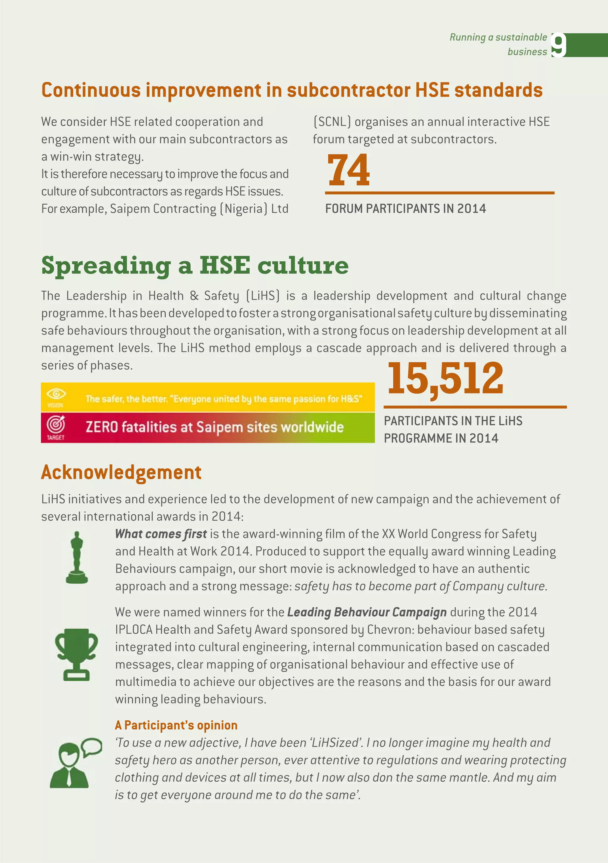 9Running a sustainable
business
Spreading a HSE culture
The Leadership in Health & Safety (LiHS) is a leadership development and cultural change
programme.Ithasbeendevelopedtofosterastrongorganisationalsafetyculturebydisseminating
safebehavioursthroughouttheorganisation,withastrongfocusonleadershipdevelopmentatall
management levels. The LiHS method employs a cascade approach and is delivered through a
series of phases.
Continuous improvement in subcontractor HSE standards
Acknowledgement
LiHS initiatives and experience led to the development of new campaign and the achievement of
several international awards in 2014:
What comes first is the award-winning film of the XX World Congress for Safety
and Health at Work 2014. Produced to support the equally award winning Leading
Behaviours campaign, our short movie is acknowledged to have an authentic
approach and a strong message: safety has to become part of Company culture.
We were named winners for the Leading Behaviour Campaign during the 2014
IPLOCA Health and Safety Award sponsored by Chevron: behaviour based safety
integrated into cultural engineering, internal communication based on cascaded
messages, clear mapping of organisational behaviour and effective use of
multimedia to achieve our objectives are the reasons and the basis for our award
winning leading behaviours.
A Participant’s opinion
‘To use a new adjective, I have been ‘LiHSized’. I no longer imagine my health and
safety hero as another person, ever attentive to regulations and wearing protecting
clothing and devices at all times, but I now also don the same mantle. And my aim
is to get everyone around me to do the same’.
We consider HSE related cooperation and
engagement with our main subcontractors as
a win-win strategy.
Itisthereforenecessarytoimprovethefocusand
cultureofsubcontractorsasregardsHSEissues.
Forexample, Saipem Contracting (Nigeria) Ltd
(SCNL) organises an annual interactive HSE
forum targeted at subcontractors.
74
FORUM PARTICIPANTS IN 2014
15,512
PARTICIPANTS IN THE LiHS
PROGRAMME IN 2014
 