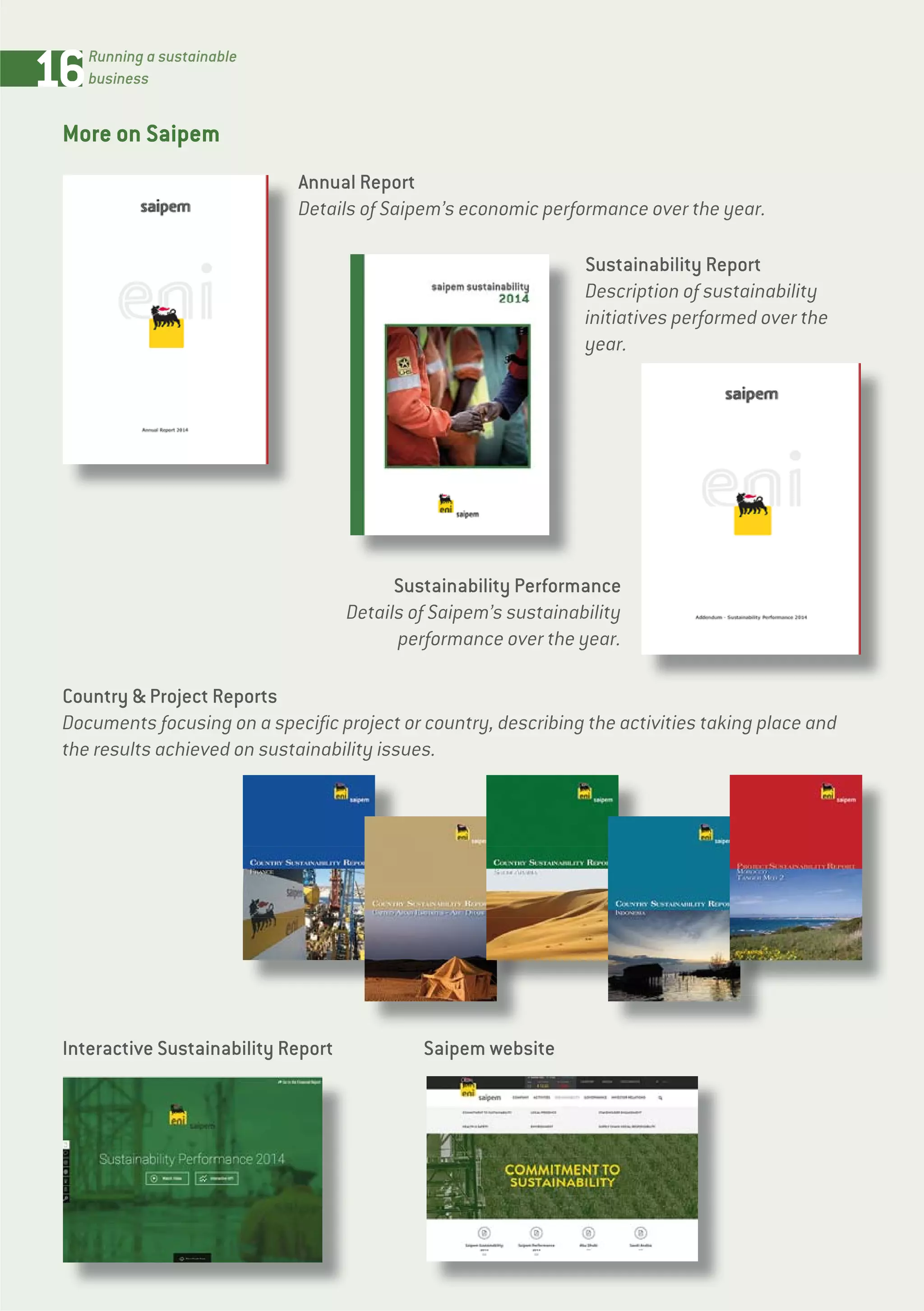 16Running a sustainable
business
More on Saipem
Sustainability Performance
Details of Saipem’s sustainability
performance over the year.
Country & Project Reports
Documents focusing on a specific project or country, describing the activities taking place and
the results achieved on sustainability issues.
Sustainability Report
Description of sustainability
initiatives performed over the
year.
Annual Report
Details of Saipem’s economic performance over the year.
Interactive Sustainability Report Saipem website
 