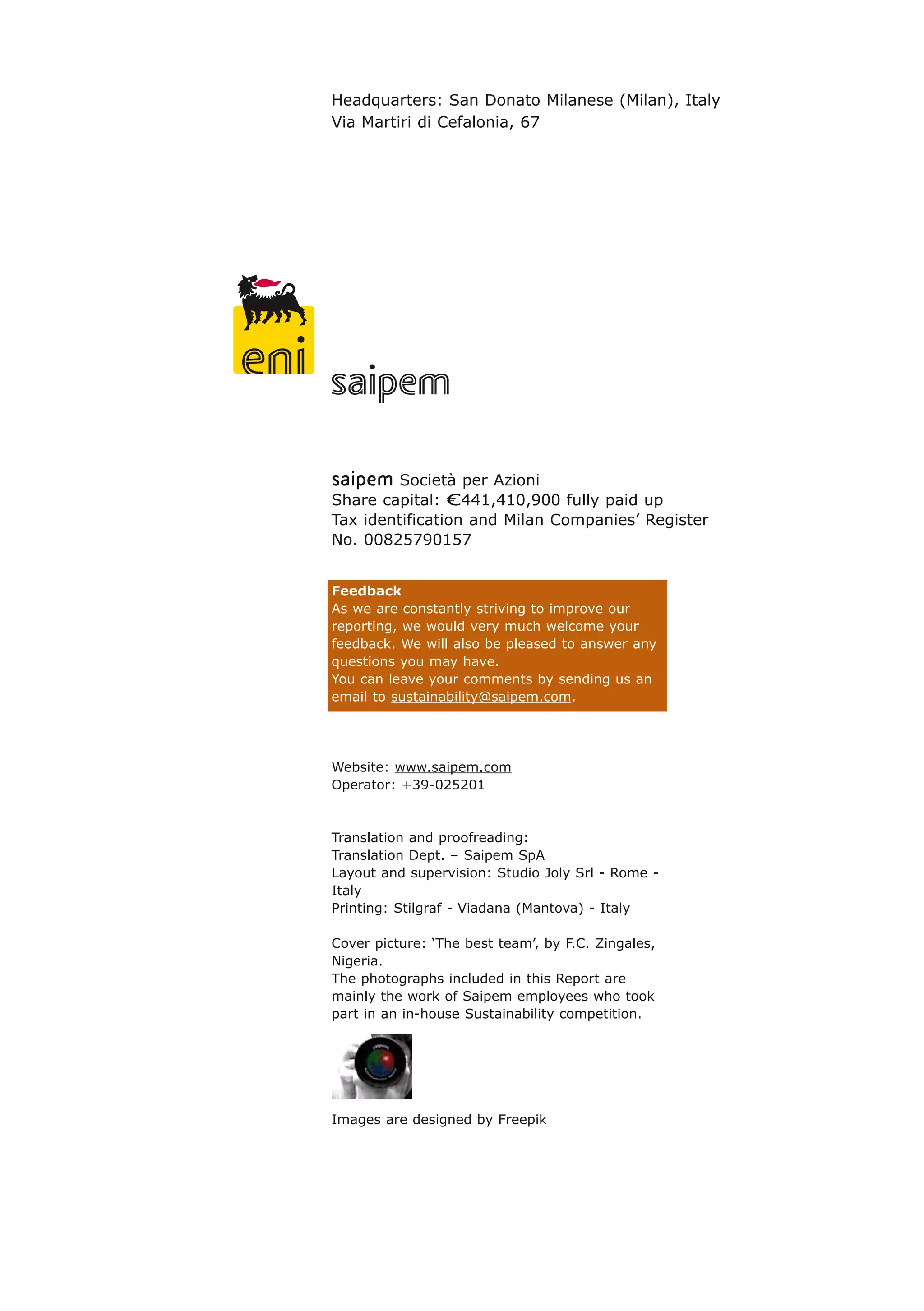 Headquarters: San Donato Milanese (Milan), Italy
Via Martiri di Cefalonia, 67
saipem Società per Azioni
Share capital: €441,410,900 fully paid up
Tax identification and Milan Companies’ Register
No. 00825790157
Feedback
As we are constantly striving to improve our
reporting, we would very much welcome your
feedback. We will also be pleased to answer any
questions you may have.
You can leave your comments by sending us an
email to sustainability@saipem.com.
Website: www.saipem.com
Operator: +39-025201
Translation and proofreading:
Translation Dept. – Saipem SpA
Layout and supervision: Studio Joly Srl - Rome -
Italy
Printing: Stilgraf - Viadana (Mantova) - Italy
Cover picture: ‘The best team’, by F.C. Zingales,
Nigeria.
The photographs included in this Report are
mainly the work of Saipem employees who took
part in an in-house Sustainability competition.
Images are designed by Freepik
 
