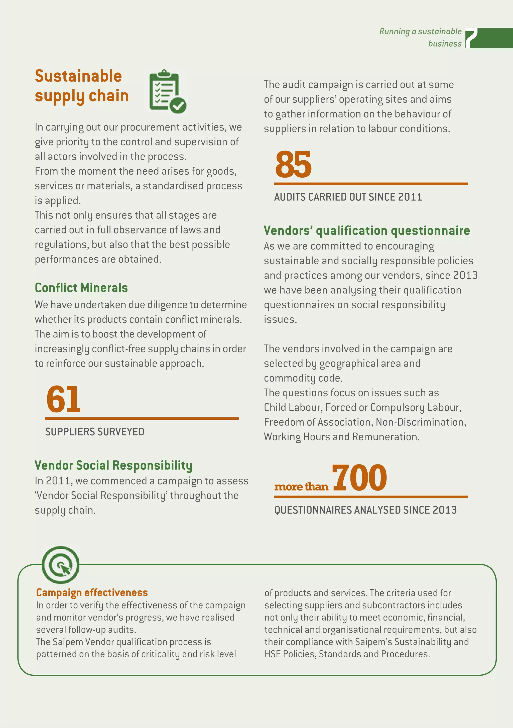 7Running a sustainable
business
Campaign effectiveness
In order to verify the effectiveness of the campaign
and monitor vendor’s progress, we have realised
several follow-up audits.
The Saipem Vendor qualification process is
patterned on the basis of criticality and risk level
of products and services. The criteria used for
selecting suppliers and subcontractors includes
not only their ability to meet economic, financial,
technical and organisational requirements, but also
their compliance with Saipem’s Sustainability and
HSE Policies, Standards and Procedures.
Sustainable
supply chain
In carrying out our procurement activities, we
give priority to the control and supervision of
all actors involved in the process.
From the moment the need arises for goods,
services or materials, a standardised process
is applied.
This not only ensures that all stages are
carried out in full observance of laws and
regulations, but also that the best possible
performances are obtained.
Conflict Minerals
We have undertaken due diligence to determine
whether its products contain conflict minerals.
The aim is to boost the development of
increasingly conflict-free supply chains in order
to reinforce our sustainable approach.
61
SUPPLIERS SURVEYED
Vendor Social Responsibility
In 2011, we commenced a campaign to assess
‘Vendor Social Responsibility’ throughout the
supply chain.
The audit campaign is carried out at some
of our suppliers’ operating sites and aims
to gather information on the behaviour of
suppliers in relation to labour conditions.
85
AUDITS CARRIED OUT SINCE 2011
Vendors’ qualification questionnaire
As we are committed to encouraging
sustainable and socially responsible policies
and practices among our vendors, since 2013
we have been analysing their qualification
questionnaires on social responsibility
issues.
The vendors involved in the campaign are
selected by geographical area and
commodity code.
The questions focus on issues such as
Child Labour, Forced or Compulsory Labour,
Freedom of Association, Non-Discrimination,
Working Hours and Remuneration.
morethan700
QUESTIONNAIRES ANALYSED SINCE 2013
 