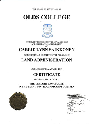 THE BOARD OF GOVERNORS OF
OLDS COLLEGE
OFFICIALLY RECOGNIZES THE ADVANCEMENT
AND SCHOLASTIC ACHIEVEMENT
OF
ffi
@#
ffi
CARRIE LYNN SAIKKONEN
IN SUCCESSFULLY COMPLETING THE PROGRAM IN
LAND ADMINISTRATION
AND ACCORDINGLY AWARDS THIS
CERTIFICATE
AT OLDS, ALBERTA, CANADA
THIS SEVENTH DAY OF JUNE
IN THE YEAR TWO THOUSAND AND FOURTEEN
Chair of the Boar d
 