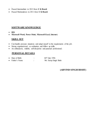 .
 Passed Intermediate in 2013 from U K Board.
 Passed Matriculation in 2011 from U K Board.
SOFTWARE KNOWLEDGE
 IDS
 Microsoft Word, Power Point, Microsoft Excel, Internet.
SKILL SET
 Can handle pressure situations and adapt myself to the requirements of the job.
 Strong organizational, co-ordination and follow up skills.
 An enthusiastic, reliable, self-discipline and punctual professional.
PERSONAL DETAILS
 Date of Birth : 04th July 1996
 Father’s Name : Mr. Sarop Singh Bisht
(ARVIND SINGH BISHT)
 