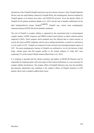 129
Résultats
dysfunction of the Chmp2b-Chmp4b interaction may have disease relevance. Since Chmp2b depletion
did not cause the rapid lethality induced by Chmp4b RNAi, the morphogenetic function mediated by
Chmp2b appears to be distinct from other, vital ESCRT-III activities. Given the specific affinity of
Chmp2b for the plasma membrane (Bodon et al., 2011) and the lack of dendrite stabilisation by the
lipid binding-deficient mutant Chmp2b
L4DF5D
, Chmp2b may control some morphogenetic
interaction between ESCRT-III and the dendritic membrane.
The role of Chmp2b in synaptic stability is supported by the concomitant drop in immunological
synaptic markers, mEPSC frequency and NMDA-evoked current density in mature cultured neurons
subjected to RNAi. Those synapses which remained were less efficient than in control neurons, as
seen by the drop in mEPSC amplitude, and less apt to undergo potentiation, as tested in a well-known
in vitro model of LTP. Chmp2b was required for both structural and electrophysiological aspects of
LTP. The spine morphogenetic function of Chmp2b was confirmed in vivo by the decrease in both
Golgi –stained spines and EM synaptic profiles in the stratum radiatum of “leaky KO” mice
expressing 15% of the normal Chmp2b amount (Ghazi-Noori et al., 2012).
It is tempting to speculate that the intrinsic geometry and rigidity of ESCRT-III filaments may be
responsible for imparting spines with some aspect of their typical architecture, in a way necessary for
synaptic stability and plasticity. The synaptic effects of Chmp2b deficiency also raise the possibility
that plasticity impairments may contribute to the cognitive effects of Chmp2b mutations in FTD
patients. More work is needed to address these issues.
 