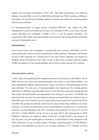 136
Résultats
together with increasing concentrations of NaCl (150 - 500 mM), bound proteins were eluted by
boiling in Laemmli buffer, resolved by SDS-PAGE and blotted onto PVDF membranes (Millipore).
For samples first resolved by gel filtration, fractions of interest were pooled and immunoprecipitated
under the same conditions.
For immunoprecipitation of tagged proteins, transfected HEK-293T were washed with PBS,
homogenized in isotonic lysis buffer and the lysate was centrifuged at 1000 x g for 10 min. The post-
nuclear supernatant was centrifuged at 50,000 x g for 1 h and the pelleted membranes were
resuspended in DOC buffer. Immunoprecipitation was carried out with anti-tag antibody immobilized
on protein A Dynabeads as above.
Immunoblotting
Cells or tissue lysates were resuspended in Laemmli buffer and resolved by SDS-PAGE in 8-12%
polyacrylamide gels. Proteins were electrotransferred on PVDF membranes. Membranes were blocked
30 min in TBS containing 0.1% Tween20 and 5% dry milk. Primary antibodies were prepared in
blocking solution and incubated 1 hour. After 6 washes in TBS-Tween, secondary antibodies coupled
to HRP were added for 30 min. Bound-antibodies were revealed on dark room after ECL treatment.
Mass spectrometry analysis
A DOC extract from gradient-purified synaptoneurosomes was fractionated by gel filtration and the
HMW fractions were pooled and immunoprecipitated with control or anti-Chmp2b antibody. Two
other, independently prepared synaptoneurosome extracts were directly immunoprecipitated with the
same antibodies. The three pairs of immunoprecipitates were digested and the resulting peptides
analyzed by LC-MS/MS as described further below. In each of the three experiments, peptides derived
from control and anti-Chmp2b immunoprecipitates were analyzed in consecutive LC-MS/MS runs
performed on the same day. For protein digestion, proteins in Laemmli buffer were stacked (2 mm) on
SDS-PAGE gels (4-12% NuPAGE gels, Invitrogen) before being stained with Coomassie blue R-250
(Bio-Rad). The gel band was manually excised and cut in pieces before being washed by 6 successive
incubations of 15 min in 25 mM NH4HCO3 and in 25mM NH4HCO3 containing 50% (v/v) acetonitrile.
Gel pieces were then dehydrated with 100 % acetonitrile and incubated for 45 min at 53°C with 10
mM DTT in 25mM NH4HCO3 and for 35 min in the dark with 55 mM iodoacetamide in 25mM
NH4HCO3. Alkylation was stopped by adding 10 mM DTT in 25mM NH4HCO3 and mixing for 10
min. Gel pieces were then washed again by incubation in 25 mM NH4HCO3 before dehydration with
100% acetonitrile. 0.15 µg of modified trypsin (Promega, sequencing grade) in 25 mM NH4HCO3
was added to the dehydrated gel pieces for an overnight incubation at 37°C. Peptides were then
 
