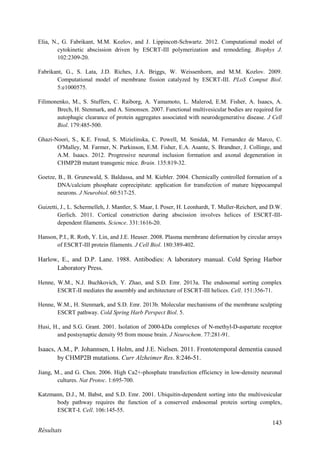 143
Résultats
Elia, N., G. Fabrikant, M.M. Kozlov, and J. Lippincott-Schwartz. 2012. Computational model of
cytokinetic abscission driven by ESCRT-III polymerization and remodeling. Biophys J.
102:2309-20.
Fabrikant, G., S. Lata, J.D. Riches, J.A. Briggs, W. Weissenhorn, and M.M. Kozlov. 2009.
Computational model of membrane fission catalyzed by ESCRT-III. PLoS Comput Biol.
5:e1000575.
Filimonenko, M., S. Stuffers, C. Raiborg, A. Yamamoto, L. Malerod, E.M. Fisher, A. Isaacs, A.
Brech, H. Stenmark, and A. Simonsen. 2007. Functional multivesicular bodies are required for
autophagic clearance of protein aggregates associated with neurodegenerative disease. J Cell
Biol. 179:485-500.
Ghazi-Noori, S., K.E. Froud, S. Mizielinska, C. Powell, M. Smidak, M. Fernandez de Marco, C.
O'Malley, M. Farmer, N. Parkinson, E.M. Fisher, E.A. Asante, S. Brandner, J. Collinge, and
A.M. Isaacs. 2012. Progressive neuronal inclusion formation and axonal degeneration in
CHMP2B mutant transgenic mice. Brain. 135:819-32.
Goetze, B., B. Grunewald, S. Baldassa, and M. Kiebler. 2004. Chemically controlled formation of a
DNA/calcium phosphate coprecipitate: application for transfection of mature hippocampal
neurons. J Neurobiol. 60:517-25.
Guizetti, J., L. Schermelleh, J. Mantler, S. Maar, I. Poser, H. Leonhardt, T. Muller-Reichert, and D.W.
Gerlich. 2011. Cortical constriction during abscission involves helices of ESCRT-III-
dependent filaments. Science. 331:1616-20.
Hanson, P.I., R. Roth, Y. Lin, and J.E. Heuser. 2008. Plasma membrane deformation by circular arrays
of ESCRT-III protein filaments. J Cell Biol. 180:389-402.
Harlow, E., and D.P. Lane. 1988. Antibodies: A laboratory manual. Cold Spring Harbor
Laboratory Press.
Henne, W.M., N.J. Buchkovich, Y. Zhao, and S.D. Emr. 2013a. The endosomal sorting complex
ESCRT-II mediates the assembly and architecture of ESCRT-III helices. Cell. 151:356-71.
Henne, W.M., H. Stenmark, and S.D. Emr. 2013b. Molecular mechanisms of the membrane sculpting
ESCRT pathway. Cold Spring Harb Perspect Biol. 5.
Husi, H., and S.G. Grant. 2001. Isolation of 2000-kDa complexes of N-methyl-D-aspartate receptor
and postsynaptic density 95 from mouse brain. J Neurochem. 77:281-91.
Isaacs, A.M., P. Johannsen, I. Holm, and J.E. Nielsen. 2011. Frontotemporal dementia caused
by CHMP2B mutations. Curr Alzheimer Res. 8:246-51.
Jiang, M., and G. Chen. 2006. High Ca2+-phosphate transfection efficiency in low-density neuronal
cultures. Nat Protoc. 1:695-700.
Katzmann, D.J., M. Babst, and S.D. Emr. 2001. Ubiquitin-dependent sorting into the multivesicular
body pathway requires the function of a conserved endosomal protein sorting complex,
ESCRT-I. Cell. 106:145-55.
 