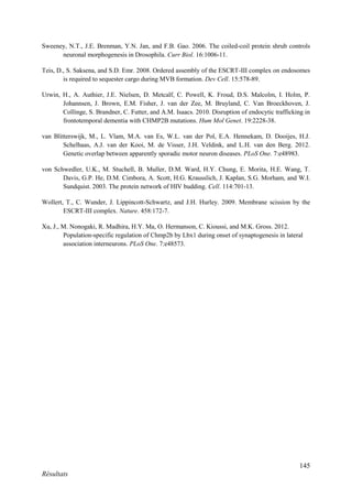 145
Résultats
Sweeney, N.T., J.E. Brenman, Y.N. Jan, and F.B. Gao. 2006. The coiled-coil protein shrub controls
neuronal morphogenesis in Drosophila. Curr Biol. 16:1006-11.
Teis, D., S. Saksena, and S.D. Emr. 2008. Ordered assembly of the ESCRT-III complex on endosomes
is required to sequester cargo during MVB formation. Dev Cell. 15:578-89.
Urwin, H., A. Authier, J.E. Nielsen, D. Metcalf, C. Powell, K. Froud, D.S. Malcolm, I. Holm, P.
Johannsen, J. Brown, E.M. Fisher, J. van der Zee, M. Bruyland, C. Van Broeckhoven, J.
Collinge, S. Brandner, C. Futter, and A.M. Isaacs. 2010. Disruption of endocytic trafficking in
frontotemporal dementia with CHMP2B mutations. Hum Mol Genet. 19:2228-38.
van Blitterswijk, M., L. Vlam, M.A. van Es, W.L. van der Pol, E.A. Hennekam, D. Dooijes, H.J.
Schelhaas, A.J. van der Kooi, M. de Visser, J.H. Veldink, and L.H. van den Berg. 2012.
Genetic overlap between apparently sporadic motor neuron diseases. PLoS One. 7:e48983.
von Schwedler, U.K., M. Stuchell, B. Muller, D.M. Ward, H.Y. Chung, E. Morita, H.E. Wang, T.
Davis, G.P. He, D.M. Cimbora, A. Scott, H.G. Krausslich, J. Kaplan, S.G. Morham, and W.I.
Sundquist. 2003. The protein network of HIV budding. Cell. 114:701-13.
Wollert, T., C. Wunder, J. Lippincott-Schwartz, and J.H. Hurley. 2009. Membrane scission by the
ESCRT-III complex. Nature. 458:172-7.
Xu, J., M. Nonogaki, R. Madhira, H.Y. Ma, O. Hermanson, C. Kioussi, and M.K. Gross. 2012.
Population-specific regulation of Chmp2b by Lbx1 during onset of synaptogenesis in lateral
association interneurons. PLoS One. 7:e48573.
 