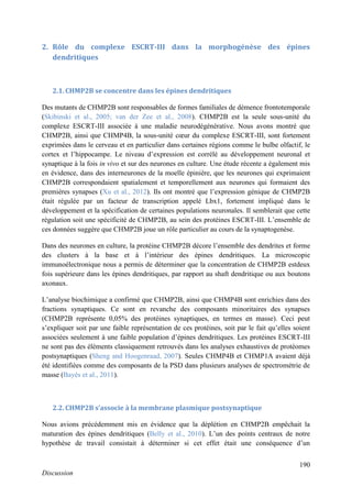 190
Discussion
2. Rôle du complexe ESCRT-III dans la morphogénèse des épines
dendritiques
2.1. CHMP2B se concentre dans les épines dendritiques
Des mutants de CHMP2B sont responsables de formes familiales de démence frontotemporale
(Skibinski et al., 2005; van der Zee et al., 2008). CHMP2B est la seule sous-unité du
complexe ESCRT-III associée à une maladie neurodégénérative. Nous avons montré que
CHMP2B, ainsi que CHMP4B, la sous-unité cœur du complexe ESCRT-III, sont fortement
exprimées dans le cerveau et en particulier dans certaines régions comme le bulbe olfactif, le
cortex et l’hippocampe. Le niveau d’expression est corrélé au développement neuronal et
synaptique à la fois in vivo et sur des neurones en culture. Une étude récente a également mis
en évidence, dans des interneurones de la moelle épinière, que les neurones qui exprimaient
CHMP2B correspondaient spatialement et temporellement aux neurones qui formaient des
premières synapses (Xu et al., 2012). Ils ont montré que l’expression génique de CHMP2B
était régulée par un facteur de transcription appelé Lbx1, fortement impliqué dans le
développement et la spécification de certaines populations neuronales. Il semblerait que cette
régulation soit une spécificité de CHMP2B, au sein des protéines ESCRT-III. L’ensemble de
ces données suggère que CHMP2B joue un rôle particulier au cours de la synaptogenèse.
Dans des neurones en culture, la protéine CHMP2B décore l’ensemble des dendrites et forme
des clusters à la base et à l’intérieur des épines dendritiques. La microscopie
immunoélectronique nous a permis de déterminer que la concentration de CHMP2B estdeux
fois supérieure dans les épines dendritiques, par rapport au shaft dendritique ou aux boutons
axonaux.
L’analyse biochimique a confirmé que CHMP2B, ainsi que CHMP4B sont enrichies dans des
fractions synaptiques. Ce sont en revanche des composants minoritaires des synapses
(CHMP2B représente 0,05% des protéines synaptiques, en termes en masse). Ceci peut
s’expliquer soit par une faible représentation de ces protéines, soit par le fait qu’elles soient
associées seulement à une faible population d’épines dendritiques. Les protéines ESCRT-III
ne sont pas des éléments classiquement retrouvés dans les analyses exhaustives de protéomes
postsynaptiques (Sheng and Hoogenraad, 2007). Seules CHMP4B et CHMP1A avaient déjà
été identifiées comme des composants de la PSD dans plusieurs analyses de spectrométrie de
masse (Bayés et al., 2011).
2.2. CHMP2B s’associe à la membrane plasmique postsynaptique
Nous avions précédemment mis en évidence que la déplétion en CHMP2B empêchait la
maturation des épines dendritiques (Belly et al., 2010). L’un des points centraux de notre
hypothèse de travail consistait à déterminer si cet effet était une conséquence d’un
 