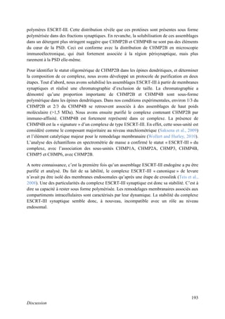 193
Discussion
polymères ESCRT-III. Cette distribution révèle que ces protéines sont présentes sous forme
polymérisée dans des fractions synaptiques. En revanche, la solubilisation de ces assemblages
dans un détergent plus stringent suggère que CHMP2B et CHMP4B ne sont pas des éléments
du cœur de la PSD. Ceci est conforme avec la distribution de CHMP2B en microscopie
immunoélectronique, qui était fortement associée à la région périsynaptique, mais plus
rarement à la PSD elle-même.
Pour identifier le statut oligomérique de CHMP2B dans les épines dendritiques, et déterminer
la composition de ce complexe, nous avons développé un protocole de purification en deux
étapes. Tout d’abord, nous avons solubilisé les assemblages ESCRT-III à partir de membranes
synaptiques et réalisé une chromatographie d’exclusion de taille. La chromatographie a
démontré qu’une proportion importante de CHMP2B et CHMP4B sont sous-forme
polymérique dans les épines dendritiques. Dans nos conditions expérimentales, environ 1/3 du
CHMP2B et 2/3 du CHMP4B se retrouvent associés à des assemblages de haut poids
moléculaire (>1,5 MDa). Nous avons ensuite purifié le complexe contenant CHMP2B par
immuno-affinité. CHMP4B est fortement représenté dans ce complexe. La présence de
CHMP4B est la « signature » d’un complexe de type ESCRT-III. En effet, cette sous-unité est
considéré comme le composant majoritaire au niveau stœchiométrique (Saksena et al., 2009)
et l’élément catalytique majeur pour le remodelage membranaire (Wollert and Hurley, 2010).
L’analyse des échantillons en spectrométrie de masse a confirmé le statut « ESCRT-III » du
complexe, avec l’association des sous-unités CHMP1A, CHMP2A, CHMP3, CHMP4B,
CHMP5 et CHMP6, avec CHMP2B.
A notre connaissance, c’est la première fois qu’un assemblage ESCRT-III endogène a pu être
purifié et analysé. Du fait de sa labilité, le complexe ESCRT-III « canonique » de levure
n’avait pu être isolé des membranes endosomales qu’après une étape de crosslink (Teis et al.,
2008). Une des particularités du complexe ESCRT-III synaptique est donc sa stabilité. C’est à
dire sa capacité à rester sous forme polymérisée. Les remodelages membranaires associés aux
compartiments intracellulaires sont caractérisés par leur dynamique. La stabilité du complexe
ESCRT-III synaptique semble donc, à nouveau, incompatible avec un rôle au niveau
endosomal.
 