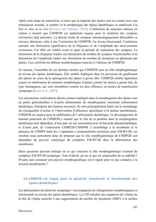 197
Discussion
Après cette étape de maturation, et alors que la majorité des épines sont en contact avec une
terminaison axonale, le nombre et la morphologie des épines dendritiques se stabilisent à la
fois in vitro et in vivo (Alvarez and Sabatini, 2007). L’utilisation de neurones matures en
culture a montré que CHMP2B est également requise pour le maintien des synapses
excitatrices déjà présentes. La densité totale de synapses immunologiquement détectables se
retrouve diminuée, suite à une l’extinction de CHMP2B. Au niveau fonctionnel, l’extinction
entraîne une diminution significative de la fréquence et de l’amplitude des mini-courants
excitateurs. Cet effet est valable avant et après la période de maturation des synapses. La
diminution de la fréquence traduit une diminution du nombre de synapses fonctionnelles et la
diminution de l’amplitude traduit une diminution du nombre de récepteurs au glutamate par
épines. Ceci confirme les défauts morphologiques associés à l’absence de CHMP2B.
En résumé, l’ensemble de ces données montre que CHMP2B joue un rôle morphogénétique
au niveau des épines dendritiques. Elle semble impliquée dans les processus de gonflement
des épines au cours de la spinogenèse des épines à grosse tête. CHMP2B semble également
assurer la stabilisation de certaines morphologies d’épines comme les épines à grosse tête, de
type champignon, qui sont considérées comme les plus efficaces, en termes de transmission
synaptique (Kasai et al., 2003).
Les mécanismes moléculaires décrits comme impliqués dans la morphogenèse des épines sont
en partie généralisables à d’autres phénomènes de morphogenèse neuronale (arborisation
dendritique, formation des boutons axonaux). Ils sont principalement basés sur le remodelage
du cytosquelette d’actine et l’intervention d’effecteurs spécifiques à la surface membranaire.
CHMP2B est requise pour la stabilisation de l’arborisation dendritique. Le développement de
mutants ponctuels de CHMP2B a montré que le rôle de la protéine dans la morphogenèse
dendritique était dépendant, d’une part, de son association avec la bicouche phospholipidique,
et d’autre part, de l’interaction CHMP2B-CHMP4B. L’assemblage à la membrane et la
présence de CHMP4 étant les « signatures » communément reconnues pour ESCRT-III, ces
résultats nous permettent donc de proposer que le rôle morphogénétique de CHMP2B soit
dépendant du pouvoir catalytique du complexe ESCRT-III dans la déformation des
membranes.
Deux questions peuvent émerger en ce qui concerne le rôle morphogénétique éventuel du
complexe ESCRT-III synaptique. Tout d’abord, qu’est ce qui est responsable de sa stabilité ?
D’autre part comment son pouvoir morphogénétique est-il régulé pour ne pas conduire à la
scission membranaire ?
2.6. CHMP2B est requis pour la plasticité structurale et fonctionnelle des
épines dendritiques
Les phénomènes de plasticité synaptique s’accompagnent de changements morphologiques et
fonctionnels au niveau des épines dendritiques. La LTP entraîne une expansion du volume de
la tête de l’épine associée à une augmentation du nombre de récepteurs AMPA à la surface
 