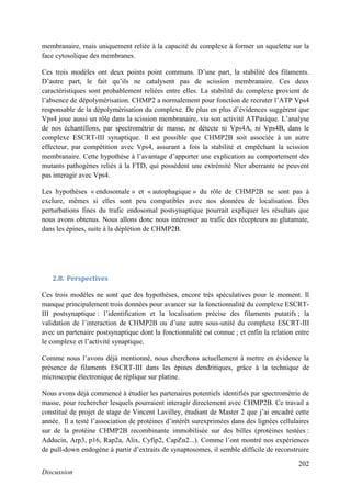 202
Discussion
membranaire, mais uniquement reliée à la capacité du complexe à former un squelette sur la
face cytosolique des membranes.
Ces trois modèles ont deux points point communs. D’une part, la stabilité des filaments.
D’autre part, le fait qu’ils ne catalysent pas de scission membranaire. Ces deux
caractéristiques sont probablement reliées entre elles. La stabilité du complexe provient de
l’absence de dépolymérisation. CHMP2 a normalement pour fonction de recruter l’ATP Vps4
responsable de la dépolymérisation du complexe. De plus en plus d’évidences suggèrent que
Vps4 joue aussi un rôle dans la scission membranaire, via son activité ATPasique. L’analyse
de nos échantillons, par spectrométrie de masse, ne détecte ni Vps4A, ni Vps4B, dans le
complexe ESCRT-III synaptique. Il est possible que CHMP2B soit associée à un autre
effecteur, par compétition avec Vps4, assurant a fois la stabilité et empêchant la scission
membranaire. Cette hypothèse à l’avantage d’apporter une explication au comportement des
mutants pathogènes reliés à la FTD, qui possèdent une extrémité Nter aberrante ne peuvent
pas interagir avec Vps4.
Les hypothèses « endosomale » et « autophagique » du rôle de CHMP2B ne sont pas à
exclure, mêmes si elles sont peu compatibles avec nos données de localisation. Des
perturbations fines du trafic endosomal postsynaptique pourrait expliquer les résultats que
nous avons obtenus. Nous allons donc nous intéresser au trafic des récepteurs au glutamate,
dans les épines, suite à la déplétion de CHMP2B.
2.8. Perspectives
Ces trois modèles ne sont que des hypothèses, encore très spéculatives pour le moment. Il
manque principalement trois données pour avancer sur la fonctionnalité du complexe ESCRT-
III postsynaptique : l’identification et la localisation précise des filaments putatifs ; la
validation de l’interaction de CHMP2B ou d’une autre sous-unité du complexe ESCRT-III
avec un partenaire postsynaptique dont la fonctionnalité est connue ; et enfin la relation entre
le complexe et l’activité synaptique.
Comme nous l’avons déjà mentionné, nous cherchons actuellement à mettre en évidence la
présence de filaments ESCRT-III dans les épines dendritiques, grâce à la technique de
microscopie électronique de réplique sur platine.
Nous avons déjà commencé à étudier les partenaires potentiels identifiés par spectrométrie de
masse, pour rechercher lesquels pourraient interagir directement avec CHMP2B. Ce travail a
constitué de projet de stage de Vincent Lavilley, étudiant de Master 2 que j’ai encadré cette
année. Il a testé l’association de protéines d’intérêt surexprimées dans des lignées cellulaires
sur de la protéine CHMP2B recombinante immobilisée sur des billes (protéines testées :
Adducin, Arp3, p16, Rap2a, Alix, Cyfip2, CapZα2...). Comme l’ont montré nos expériences
de pull-down endogène à partir d’extraits de synaptosomes, il semble difficile de reconstruire
 