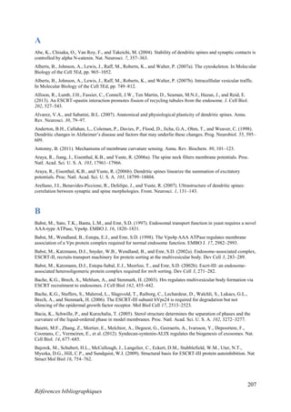 207
Références bibliographiques
A
Abe, K., Chisaka, O., Van Roy, F., and Takeichi, M. (2004). Stability of dendritic spines and synaptic contacts is
controlled by alpha N-catenin. Nat. Neurosci. 7, 357–363.
Alberts, B., Johnson, A., Lewis, J., Raff, M., Roberts, K., and Walter, P. (2007a). The cytoskeleton. In Molecular
Biology of the Cell 5Ed, pp. 965–1052.
Alberts, B., Johnson, A., Lewis, J., Raff, M., Roberts, K., and Walter, P. (2007b). Intracelllular vesicular traffic.
In Molecular Biology of the Cell 5Ed, pp. 749–812.
Allison, R., Lumb, J.H., Fassier, C., Connell, J.W., Ten Martin, D., Seaman, M.N.J., Hazan, J., and Reid, E.
(2013). An ESCRT-spastin interaction promotes fission of recycling tubules from the endosome. J. Cell Biol.
202, 527–543.
Alvarez, V.A., and Sabatini, B.L. (2007). Anatomical and physiological plasticity of dendritic spines. Annu.
Rev. Neurosci. 30, 79–97.
Anderton, B.H., Callahan, L., Coleman, P., Davies, P., Flood, D., Jicha, G.A., Ohm, T., and Weaver, C. (1998).
Dendritic changes in Alzheimer’s disease and factors that may underlie these changes. Prog. Neurobiol. 55, 595–
609.
Antonny, B. (2011). Mechanisms of membrane curvature sensing. Annu. Rev. Biochem. 80, 101–123.
Araya, R., Jiang, J., Eisenthal, K.B., and Yuste, R. (2006a). The spine neck filters membrane potentials. Proc.
Natl. Acad. Sci. U. S. A. 103, 17961–17966.
Araya, R., Eisenthal, K.B., and Yuste, R. (2006b). Dendritic spines linearize the summation of excitatory
potentials. Proc. Natl. Acad. Sci. U. S. A. 103, 18799–18804.
Arellano, J.I., Benavides-Piccione, R., Defelipe, J., and Yuste, R. (2007). Ultrastructure of dendritic spines:
correlation between synaptic and spine morphologies. Front. Neurosci. 1, 131–143.
B
Babst, M., Sato, T.K., Banta, L.M., and Emr, S.D. (1997). Endosomal transport function in yeast requires a novel
AAA-type ATPase, Vps4p. EMBO J. 16, 1820–1831.
Babst, M., Wendland, B., Estepa, E.J., and Emr, S.D. (1998). The Vps4p AAA ATPase regulates membrane
association of a Vps protein complex required for normal endosome function. EMBO J. 17, 2982–2993.
Babst, M., Katzmann, D.J., Snyder, W.B., Wendland, B., and Emr, S.D. (2002a). Endosome-associated complex,
ESCRT-II, recruits transport machinery for protein sorting at the multivesicular body. Dev Cell 3, 283–289.
Babst, M., Katzmann, D.J., Estepa-Sabal, E.J., Meerloo, T., and Emr, S.D. (2002b). Escrt-III: an endosome-
associated heterooligomeric protein complex required for mvb sorting. Dev Cell 3, 271–282.
Bache, K.G., Brech, A., Mehlum, A., and Stenmark, H. (2003). Hrs regulates multivesicular body formation via
ESCRT recruitment to endosomes. J Cell Biol 162, 435–442.
Bache, K.G., Stuffers, S., Malerod, L., Slagsvold, T., Raiborg, C., Lechardeur, D., Walchli, S., Lukacs, G.L.,
Brech, A., and Stenmark, H. (2006). The ESCRT-III subunit hVps24 is required for degradation but not
silencing of the epidermal growth factor receptor. Mol Biol Cell 17, 2513–2523.
Bacia, K., Schwille, P., and Kurzchalia, T. (2005). Sterol structure determines the separation of phases and the
curvature of the liquid-ordered phase in model membranes. Proc. Natl. Acad. Sci. U. S. A. 102, 3272–3277.
Baietti, M.F., Zhang, Z., Mortier, E., Melchior, A., Degeest, G., Geeraerts, A., Ivarsson, Y., Depoortere, F.,
Coomans, C., Vermeiren, E., et al. (2012). Syndecan-syntenin-ALIX regulates the biogenesis of exosomes. Nat.
Cell Biol. 14, 677–685.
Bajorek, M., Schubert, H.L., McCullough, J., Langelier, C., Eckert, D.M., Stubblefield, W.M., Uter, N.T.,
Myszka, D.G., Hill, C.P., and Sundquist, W.I. (2009). Structural basis for ESCRT-III protein autoinhibition. Nat
Struct Mol Biol 16, 754–762.
 