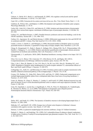 209
Références bibliographiques
C
Cabezas, A., Bache, K.G., Brech, A., and Stenmark, H. (2005). Alix regulates cortical actin and the spatial
distribution of endosomes. J. Cell Sci. 118, 2625–2635.
Cajal, S.R. y (1888). Estructura de los centros nerviosos de las aves. Rev. Trim. Histol. Norm. Patol. 1, 1–10.
Calabrese, B., Wilson, M.S., and Halpain, S. (2006). Development and regulation of dendritic spine synapses.
Physiology (Bethesda). 21, 38–47.
Carlin, R.K., Grab, D.J., Cohen, R.S., and Siekevitz, P. (1980). Isolation and characterization of postsynaptic
densities from various brain regions: enrichment of different types of postsynaptic densities. J. Cell Biol. 86,
831–845.
Carlton, J.G., and Martin-Serrano, J. (2007). Parallels between cytokinesis and retroviral budding: a role for the
ESCRT machinery. Science (80-. ). 316, 1908–1912.
Carlton, J.G., Agromayor, M., and Martin-Serrano, J. (2008). Differential requirements for Alix and ESCRT-III
in cytokinesis and HIV-1 release. Proc Natl Acad Sci U S A 105, 10541–10546.
Catalá, I., Ferrer, I., Galofré, E., and Fábregues, I. (1988). Decreased numbers of dendritic spines on cortical
pyramidal neurons in dementia. A quantitative Golgi study on biopsy samples. Hum. Neurobiol. 6, 255–259.
Cheng, D., Hoogenraad, C.C., Rush, J., Ramm, E., Schlager, M.A., Duong, D.M., Xu, P., Wijayawardana, S.R.,
Hanfelt, J., Nakagawa, T., et al. (2006). Relative and absolute quantification of postsynaptic density proteome
isolated from rat forebrain and cerebellum. Mol. Cell. Proteomics 5, 1158–1170.
Chernomordik, L. V, and Kozlov, M.M. (2005). Membrane hemifusion: crossing a chasm in two leaps. Cell 123,
375–382.
Chiu, C.Q., Lur, G., Morse, T.M., Carnevale, N.T., Ellis-Davies, G.C.R., and Higley, M.J. (2013).
Compartmentalization of GABAergic inhibition by dendritic spines. Science 340, 759–762.
Choi, J., Ko, J., Racz, B., Burette, A., Lee, J.-R., Kim, S., Na, M., Lee, H.W., Kim, K., Weinberg, R.J., et al.
(2005). Regulation of dendritic spine morphogenesis by insulin receptor substrate 53, a downstream effector of
Rac1 and Cdc42 small GTPases. J. Neurosci. 25, 869–879.
Collingridge, G.L., Kehl, S.J., and McLennan, H. (1983). Excitatory amino acids in synaptic transmission in the
Schaffer collateral-commissural pathway of the rat hippocampus. J. Physiol. 334, 33–46.
Cooney, J.R., Hurlburt, J.L., Selig, D.K., Harris, K.M., and Fiala, J.C. (2002). Endosomal compartments serve
multiple hippocampal dendritic spines from a widespread rather than a local store of recycling membrane. J.
Neurosci. 22, 2215–2224.
Cotter, D., Mackay, D., Chana, G., Beasley, C., Landau, S., and Everall, I.P. (2002). Reduced neuronal size and
glial cell density in area 9 of the dorsolateral prefrontal cortex in subjects with major depressive disorder. Cereb.
Cortex 12, 386–394.
Cruts, M., Gijselinck, I., van der Zee, J., Engelborghs, S., Wils, H., Pirici, D., Rademakers, R., Vandenberghe,
R., Dermaut, B., Martin, J.-J., et al. (2006). Null mutations in progranulin cause ubiquitin-positive
frontotemporal dementia linked to chromosome 17q21. Nature 442, 920–924.
D
Dailey, M.E., and Smith, S.J. (1996). The dynamics of dendritic structure in developing hippocampal slices. J.
Neurosci. 16, 2983–2994.
DeKosky, S.T., and Scheff, S.W. (1990). Synapse loss in frontal cortex biopsies in Alzheimer’s disease:
correlation with cognitive severity. Ann. Neurol. 27, 457–464.
Demoor, J. (1896). La plasticité morphologique des neurones cérébraux. (Liége: H. Vaillant-Carmanne).
Derkach, V., Barria, A., and Soderling, T.R. (1999). Ca2+/calmodulin-kinase II enhances channel conductance
of alpha-amino-3-hydroxy-5-methyl-4-isoxazolepropionate type glutamate receptors. Proc. Natl. Acad. Sci. U. S.
A. 96, 3269–3274.
 