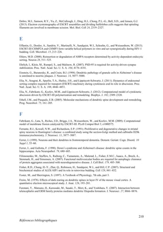 210
Références bibliographiques
Dobro, M.J., Samson, R.Y., Yu, Z., McCullough, J., Ding, H.J., Chong, P.L.-G., Bell, S.D., and Jensen, G.J.
(2013). Electron cryotomography of ESCRT assemblies and dividing Sulfolobus cells suggests that spiraling
filaments are involved in membrane scission. Mol. Biol. Cell 24, 2319–2327.
E
Effantin, G., Dordor, A., Sandrin, V., Martinelli, N., Sundquist, W.I., Schoehn, G., and Weissenhorn, W. (2013).
ESCRT-III CHMP2A and CHMP3 form variable helical polymers in vitro and act synergistically during HIV-1
budding. Cell. Microbiol. 15, 213–226.
Ehlers, M.D. (2000). Reinsertion or degradation of AMPA receptors determined by activity-dependent endocytic
sorting. Neuron 28, 511–525.
Ehrlich, I., Klein, M., Rumpel, S., and Malinow, R. (2007). PSD-95 is required for activity-driven synapse
stabilization. Proc. Natl. Acad. Sci. U. S. A. 104, 4176–4181.
Einstein, G., Buranosky, R., and Crain, B.J. (1994). Dendritic pathology of granule cells in Alzheimer’s disease
is unrelated to neuritic plaques. J. Neurosci. 14, 5077–5088.
Elia, N., Sougrat, R., Spurlin, T.A., Hurley, J.H., and Lippincott-Schwartz, J. (2011). Dynamics of endosomal
sorting complex required for transport (ESCRT) machinery during cytokinesis and its role in abscission. Proc.
Natl. Acad. Sci. U. S. A. 108, 4846–4851.
Elia, N., Fabrikant, G., Kozlov, M.M., and Lippincott-Schwartz, J. (2012). Computational model of cytokinetic
abscission driven by ESCRT-III polymerization and remodeling. Biophys. J. 102, 2309–2320.
Ethell, I.M., and Pasquale, E.B. (2005). Molecular mechanisms of dendritic spine development and remodeling.
Prog. Neurobiol. 75, 161–205.
F
Fabrikant, G., Lata, S., Riches, J.D., Briggs, J.A., Weissenhorn, W., and Kozlov, M.M. (2009). Computational
model of membrane fission catalyzed by ESCRT-III. PLoS Comput Biol 5, e1000575.
Ferrante, R.J., Kowall, N.W., and Richardson, E.P. (1991). Proliferative and degenerative changes in striatal
spiny neurons in Huntington’s disease: a combined study using the section-Golgi method and calbindin D28k
immunocytochemistry. J. Neurosci. 11, 3877–3887.
Ferrer, I. (1999). Neurons and their dendrites in frontotemporal dementia. Dement. Geriatr. Cogn. Disord. 10
Suppl 1, 55–60.
Ferrer, I., and Gullotta, F. (1990). Down’s syndrome and Alzheimer's disease: dendritic spine counts in the
hippocampus. Acta Neuropathol. 79, 680–685.
Filimonenko, M., Stuffers, S., Raiborg, C., Yamamoto, A., Malerød, L., Fisher, E.M.C., Isaacs, A., Brech, A.,
Stenmark, H., and Simonsen, A. (2007). Functional multivesicular bodies are required for autophagic clearance
of protein aggregates associated with neurodegenerative disease. J. Cell Biol. 179, 485–500.
Fisher, R.D., Chung, H.-Y., Zhai, Q., Robinson, H., Sundquist, W.I., and Hill, C.P. (2007). Structural and
biochemical studies of ALIX/AIP1 and its role in retrovirus budding. Cell 128, 841–852.
Foster, M., and Sherrington, S. (1897). A Textbook of Physiology, 7th edn, part 3.
Freire, M. (1978). Effects of dark rearing on dendritic spines in layer IV of the mouse visual cortex. A
quantitative electron microscopical study. J. Anat. 126, 193–201.
Furutani, Y., Matsuno, H., Kawasaki, M., Sasaki, T., Mori, K., and Yoshihara, Y. (2007). Interaction between
telencephalin and ERM family proteins mediates dendritic filopodia formation. J. Neurosci. 27, 8866–8876.
 