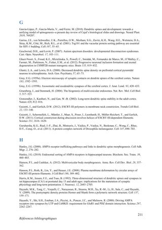 211
Références bibliographiques
G
García-López, P., García-Marín, V., and Freire, M. (2010). Dendritic spines and development: towards a
unifying model of spinogenesis--a present day review of Cajal’s histological slides and drawings. Neural Plast.
2010, 769207.
Garrus, J.E., von Schwedler, U.K., Pornillos, O.W., Morham, S.G., Zavitz, K.H., Wang, H.E., Wettstein, D.A.,
Stray, K.M., Côté, M., Rich, R.L., et al. (2001). Tsg101 and the vacuolar protein sorting pathway are essential
for HIV-1 budding. Cell 107, 55–65.
Geschwind, D.H., and Levitt, P. (2007). Autism spectrum disorders: developmental disconnection syndromes.
Curr. Opin. Neurobiol. 17, 103–111.
Ghazi-Noori, S., Froud, K.E., Mizielinska, S., Powell, C., Smidak, M., Fernandez de Marco, M., O’Malley, C.,
Farmer, M., Parkinson, N., Fisher, E.M., et al. (2012). Progressive neuronal inclusion formation and axonal
degeneration in CHMP2B mutant transgenic mice. Brain 135, 819–832.
Glantz, L.A., and Lewis, D.A. (2000). Decreased dendritic spine density on prefrontal cortical pyramidal
neurons in schizophrenia. Arch. Gen. Psychiatry 57, 65–73.
Gray, E.G. (1959a). Electron microscopy of synaptic contacts on dendrite spines of the cerebral cortex. Nature
183, 1592–1593.
Gray, E.G. (1959b). Axosomatic and axodendritic synapses of the cerebral cortex. J. Anat. Lond. 93, 420–433.
Gruenberg, J., and Stenmark, H. (2004). The biogenesis of multivesicular endosomes. Nat. Rev. Mol. Cell Biol.
5, 317–323.
Grutzendler, J., Kasthuri, N., and Gan, W.-B. (2002). Long-term dendritic spine stability in the adult cortex.
Nature 420, 812–816.
Guizetti, J., and Gerlich, D.W. (2012). ESCRT-III polymers in membrane neck constriction. Trends Cell Biol.
22, 133–140.
Guizetti, J., Schermelleh, L., Mäntler, J., Maar, S., Poser, I., Leonhardt, H., Müller-Reichert, T., and Gerlich,
D.W. (2011). Cortical constriction during abscission involves helices of ESCRT-III-dependent filaments.
Science 331, 1616–1620.
Guruharsha, K.G., Rual, J.-F., Zhai, B., Mintseris, J., Vaidya, P., Vaidya, N., Beekman, C., Wong, C., Rhee,
D.Y., Cenaj, O., et al. (2011). A protein complex network of Drosophila melanogaster. Cell 147, 690–703.
H
Hanley, J.G. (2008). AMPA receptor trafficking pathways and links to dendritic spine morphogenesis. Cell Adh.
Migr. 2, 276–282.
Hanley, J.G. (2010). Endosomal sorting of AMPA receptors in hippocampal neurons. Biochem. Soc. Trans. 38,
460–465.
Hanson, P.I., and Cashikar, A. (2012). Multivesicular body morphogenesis. Annu. Rev. Cell Dev. Biol. 28, 337–
362.
Hanson, P.I., Roth, R., Lin, Y., and Heuser, J.E. (2008). Plasma membrane deformation by circular arrays of
ESCRT-III protein filaments. J Cell Biol 180, 389–402.
Harris, K.M., Jensen, F.E., and Tsao, B. (1992). Three-dimensional structure of dendritic spines and synapses in
rat hippocampus (CA1) at postnatal day 15 and adult ages: implications for the maturation of synaptic
physiology and long-term potentiation. J. Neurosci. 12, 2685–2705.
Hayashi, M.K., Tang, C., Verpelli, C., Narayanan, R., Stearns, M.H., Xu, R.-M., Li, H., Sala, C., and Hayashi,
Y. (2009). The postsynaptic density proteins Homer and Shank form a polymeric network structure. Cell 137,
159–171.
Hayashi, Y., Shi, S.H., Esteban, J.A., Piccini, A., Poncer, J.C., and Malinow, R. (2000). Driving AMPA
receptors into synapses by LTP and CaMKII: requirement for GluR1 and PDZ domain interaction. Science 287,
2262–2267.
 