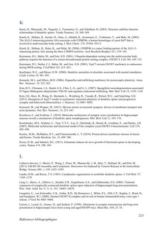 213
Références bibliographiques
K
Kasai, H., Matsuzaki, M., Noguchi, J., Yasumatsu, N., and Nakahara, H. (2003). Structure-stability-function
relationships of dendritic spines. Trends Neurosci. 26, 360–368.
Katoh, K., Shibata, H., Suzuki, H., Nara, A., Ishidoh, K., Kominami, E., Yoshimori, T., and Maki, M. (2003).
The ALG-2-interacting protein Alix associates with CHMP4b, a human homologue of yeast Snf7 that is
involved in multivesicular body sorting. J. Biol. Chem. 278, 39104–39113.
Katoh, K., Shibata, H., Hatta, K., and Maki, M. (2004). CHMP4b is a major binding partner of the ALG-2-
interacting protein Alix among the three CHMP4 isoforms. Arch Biochem Biophys 421, 159–165.
Katzmann, D.J., Babst, M., and Emr, S.D. (2001). Ubiquitin-dependent sorting into the multivesicular body
pathway requires the function of a conserved endosomal protein sorting complex, ESCRT-I. Cell 106, 145–155.
Katzmann, D.J., Stefan, C.J., Babst, M., and Emr, S.D. (2003). Vps27 recruits ESCRT machinery to endosomes
during MVB sorting. J Cell Biol 162, 413–423.
Kaufmann, W.E., and Moser, H.W. (2000). Dendritic anomalies in disorders associated with mental retardation.
Cereb. Cortex 10, 981–991.
Kennedy, M.J., and Ehlers, M.D. (2006). Organelles and trafficking machinery for postsynaptic plasticity. Annu.
Rev. Neurosci. 29, 325–362.
Kim, B.Y., Olzmann, J.A., Barsh, G.S., Chin, L.-S., and Li, L. (2007). Spongiform neurodegeneration-associated
E3 ligase Mahogunin ubiquitylates TSG101 and regulates endosomal trafficking. Mol. Biol. Cell 18, 1129–1142.
Kim, I.H., Racz, B., Wang, H., Burianek, L., Weinberg, R., Yasuda, R., Wetsel, W.C., and Soderling, S.H.
(2013). Disruption of Arp2/3 results in asymmetric structural plasticity of dendritic spines and progressive
synaptic and behavioral abnormalities. J. Neurosci. 33, 6081–6092.
Kneussel, M., and Wagner, W. (2013). Myosin motors at neuronal synapses: drivers of membrane transport and
actin dynamics. Nat. Rev. Neurosci. 14, 233–247.
Korobova, F., and Svitkina, T. (2010). Molecular architecture of synaptic actin cytoskeleton in hippocampal
neurons reveals a mechanism of dendritic spine morphogenesis. Mol. Biol. Cell 21, 165–176.
Kostelansky, M.S., Schluter, C., Tam, Y.Y.C., Lee, S., Ghirlando, R., Beach, B., Conibear, E., and Hurley, J.H.
(2007). Molecular architecture and functional model of the complete yeast ESCRT-I heterotetramer. Cell 129,
485–498.
Kozlov, M.M., McMahon, H.T., and Chernomordik, L. V (2010). Protein-driven membrane stresses in fusion
and fission. Trends Biochem. Sci. 35, 699–706.
Kwon, H.-B., and Sabatini, B.L. (2011). Glutamate induces de novo growth of functional spines in developing
cortex. Nature 474, 100–104.
L
Lafaurie-Janvore, J., Maiuri, P., Wang, I., Pinot, M., Manneville, J.-B., Betz, T., Balland, M., and Piel, M.
(2013). ESCRT-III Assembly and Cytokinetic Abscission Are Induced by Tension Release in the Intercellular
Bridge. Science (80-. ). 339, 1625–1629.
Landis, D.M., and Reese, T.S. (1983). Cytoplasmic organization in cerebellar dendritic spines. J. Cell Biol. 97,
1169–1178.
Lang, C., Barco, A., Zablow, L., Kandel, E.R., Siegelbaum, S.A., and Zakharenko, S.S. (2004). Transient
expansion of synaptically connected dendritic spines upon induction of hippocampal long-term potentiation.
Proc. Natl. Acad. Sci. U. S. A. 101, 16665–16670.
Langelier, C., von Schwedler, U.K., Fisher, R.D., De Domenico, I., White, P.L., Hill, C.P., Kaplan, J., Ward, D.,
and Sundquist, W.I. (2006). Human ESCRT-II complex and its role in human immunodeficiency virus type 1
release. J Virol 80, 9465–9480.
Larson, J., Lynch, G., Games, D., and Seubert, P. (1999). Alterations in synaptic transmission and long-term
potentiation in hippocampal slices from young and aged PDAPP mice. Brain Res. 840, 23–35.
 