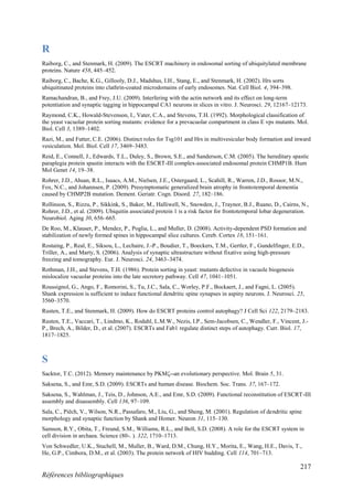 217
Références bibliographiques
R
Raiborg, C., and Stenmark, H. (2009). The ESCRT machinery in endosomal sorting of ubiquitylated membrane
proteins. Nature 458, 445–452.
Raiborg, C., Bache, K.G., Gillooly, D.J., Madshus, I.H., Stang, E., and Stenmark, H. (2002). Hrs sorts
ubiquitinated proteins into clathrin-coated microdomains of early endosomes. Nat. Cell Biol. 4, 394–398.
Ramachandran, B., and Frey, J.U. (2009). Interfering with the actin network and its effect on long-term
potentiation and synaptic tagging in hippocampal CA1 neurons in slices in vitro. J. Neurosci. 29, 12167–12173.
Raymond, C.K., Howald-Stevenson, I., Vater, C.A., and Stevens, T.H. (1992). Morphological classification of
the yeast vacuolar protein sorting mutants: evidence for a prevacuolar compartment in class E vps mutants. Mol.
Biol. Cell 3, 1389–1402.
Razi, M., and Futter, C.E. (2006). Distinct roles for Tsg101 and Hrs in multivesicular body formation and inward
vesiculation. Mol. Biol. Cell 17, 3469–3483.
Reid, E., Connell, J., Edwards, T.L., Duley, S., Brown, S.E., and Sanderson, C.M. (2005). The hereditary spastic
paraplegia protein spastin interacts with the ESCRT-III complex-associated endosomal protein CHMP1B. Hum
Mol Genet 14, 19–38.
Rohrer, J.D., Ahsan, R.L., Isaacs, A.M., Nielsen, J.E., Ostergaard, L., Scahill, R., Warren, J.D., Rossor, M.N.,
Fox, N.C., and Johannsen, P. (2009). Presymptomatic generalized brain atrophy in frontotemporal dementia
caused by CHMP2B mutation. Dement. Geriatr. Cogn. Disord. 27, 182–186.
Rollinson, S., Rizzu, P., Sikkink, S., Baker, M., Halliwell, N., Snowden, J., Traynor, B.J., Ruano, D., Cairns, N.,
Rohrer, J.D., et al. (2009). Ubiquitin associated protein 1 is a risk factor for frontotemporal lobar degeneration.
Neurobiol. Aging 30, 656–665.
De Roo, M., Klauser, P., Mendez, P., Poglia, L., and Muller, D. (2008). Activity-dependent PSD formation and
stabilization of newly formed spines in hippocampal slice cultures. Cereb. Cortex 18, 151–161.
Rostaing, P., Real, E., Siksou, L., Lechaire, J.-P., Boudier, T., Boeckers, T.M., Gertler, F., Gundelfinger, E.D.,
Triller, A., and Marty, S. (2006). Analysis of synaptic ultrastructure without fixative using high-pressure
freezing and tomography. Eur. J. Neurosci. 24, 3463–3474.
Rothman, J.H., and Stevens, T.H. (1986). Protein sorting in yeast: mutants defective in vacuole biogenesis
mislocalize vacuolar proteins into the late secretory pathway. Cell 47, 1041–1051.
Roussignol, G., Ango, F., Romorini, S., Tu, J.C., Sala, C., Worley, P.F., Bockaert, J., and Fagni, L. (2005).
Shank expression is sufficient to induce functional dendritic spine synapses in aspiny neurons. J. Neurosci. 25,
3560–3570.
Rusten, T.E., and Stenmark, H. (2009). How do ESCRT proteins control autophagy? J Cell Sci 122, 2179–2183.
Rusten, T.E., Vaccari, T., Lindmo, K., Rodahl, L.M.W., Nezis, I.P., Sem-Jacobsen, C., Wendler, F., Vincent, J.-
P., Brech, A., Bilder, D., et al. (2007). ESCRTs and Fab1 regulate distinct steps of autophagy. Curr. Biol. 17,
1817–1825.
S
Sacktor, T.C. (2012). Memory maintenance by PKMδ--an evolutionary perspective. Mol. Brain 5, 31.
Saksena, S., and Emr, S.D. (2009). ESCRTs and human disease. Biochem. Soc. Trans. 37, 167–172.
Saksena, S., Wahlman, J., Teis, D., Johnson, A.E., and Emr, S.D. (2009). Functional reconstitution of ESCRT-III
assembly and disassembly. Cell 136, 97–109.
Sala, C., Piëch, V., Wilson, N.R., Passafaro, M., Liu, G., and Sheng, M. (2001). Regulation of dendritic spine
morphology and synaptic function by Shank and Homer. Neuron 31, 115–130.
Samson, R.Y., Obita, T., Freund, S.M., Williams, R.L., and Bell, S.D. (2008). A role for the ESCRT system in
cell division in archaea. Science (80-. ). 322, 1710–1713.
Von Schwedler, U.K., Stuchell, M., Muller, B., Ward, D.M., Chung, H.Y., Morita, E., Wang, H.E., Davis, T.,
He, G.P., Cimbora, D.M., et al. (2003). The protein network of HIV budding. Cell 114, 701–713.
 