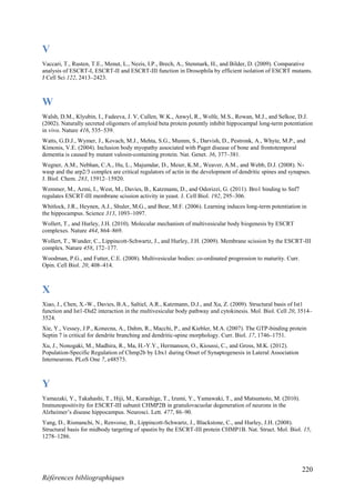 220
Références bibliographiques
V
Vaccari, T., Rusten, T.E., Menut, L., Nezis, I.P., Brech, A., Stenmark, H., and Bilder, D. (2009). Comparative
analysis of ESCRT-I, ESCRT-II and ESCRT-III function in Drosophila by efficient isolation of ESCRT mutants.
J Cell Sci 122, 2413–2423.
W
Walsh, D.M., Klyubin, I., Fadeeva, J. V, Cullen, W.K., Anwyl, R., Wolfe, M.S., Rowan, M.J., and Selkoe, D.J.
(2002). Naturally secreted oligomers of amyloid beta protein potently inhibit hippocampal long-term potentiation
in vivo. Nature 416, 535–539.
Watts, G.D.J., Wymer, J., Kovach, M.J., Mehta, S.G., Mumm, S., Darvish, D., Pestronk, A., Whyte, M.P., and
Kimonis, V.E. (2004). Inclusion body myopathy associated with Paget disease of bone and frontotemporal
dementia is caused by mutant valosin-containing protein. Nat. Genet. 36, 377–381.
Wegner, A.M., Nebhan, C.A., Hu, L., Majumdar, D., Meier, K.M., Weaver, A.M., and Webb, D.J. (2008). N-
wasp and the arp2/3 complex are critical regulators of actin in the development of dendritic spines and synapses.
J. Biol. Chem. 283, 15912–15920.
Wemmer, M., Azmi, I., West, M., Davies, B., Katzmann, D., and Odorizzi, G. (2011). Bro1 binding to Snf7
regulates ESCRT-III membrane scission activity in yeast. J. Cell Biol. 192, 295–306.
Whitlock, J.R., Heynen, A.J., Shuler, M.G., and Bear, M.F. (2006). Learning induces long-term potentiation in
the hippocampus. Science 313, 1093–1097.
Wollert, T., and Hurley, J.H. (2010). Molecular mechanism of multivesicular body biogenesis by ESCRT
complexes. Nature 464, 864–869.
Wollert, T., Wunder, C., Lippincott-Schwartz, J., and Hurley, J.H. (2009). Membrane scission by the ESCRT-III
complex. Nature 458, 172–177.
Woodman, P.G., and Futter, C.E. (2008). Multivesicular bodies: co-ordinated progression to maturity. Curr.
Opin. Cell Biol. 20, 408–414.
X
Xiao, J., Chen, X.-W., Davies, B.A., Saltiel, A.R., Katzmann, D.J., and Xu, Z. (2009). Structural basis of Ist1
function and Ist1-Did2 interaction in the multivesicular body pathway and cytokinesis. Mol. Biol. Cell 20, 3514–
3524.
Xie, Y., Vessey, J.P., Konecna, A., Dahm, R., Macchi, P., and Kiebler, M.A. (2007). The GTP-binding protein
Septin 7 is critical for dendrite branching and dendritic-spine morphology. Curr. Biol. 17, 1746–1751.
Xu, J., Nonogaki, M., Madhira, R., Ma, H.-Y.Y., Hermanson, O., Kioussi, C., and Gross, M.K. (2012).
Population-Specific Regulation of Chmp2b by Lbx1 during Onset of Synaptogenesis in Lateral Association
Interneurons. PLoS One 7, e48573.
Y
Yamazaki, Y., Takahashi, T., Hiji, M., Kurashige, T., Izumi, Y., Yamawaki, T., and Matsumoto, M. (2010).
Immunopositivity for ESCRT-III subunit CHMP2B in granulovacuolar degeneration of neurons in the
Alzheimer’s disease hippocampus. Neurosci. Lett. 477, 86–90.
Yang, D., Rismanchi, N., Renvoise, B., Lippincott-Schwartz, J., Blackstone, C., and Hurley, J.H. (2008).
Structural basis for midbody targeting of spastin by the ESCRT-III protein CHMP1B. Nat. Struct. Mol. Biol. 15,
1278–1286.
 