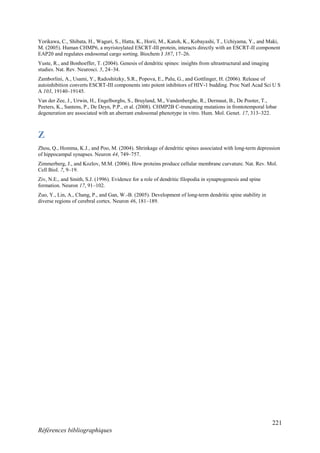 221
Références bibliographiques
Yorikawa, C., Shibata, H., Waguri, S., Hatta, K., Horii, M., Katoh, K., Kobayashi, T., Uchiyama, Y., and Maki,
M. (2005). Human CHMP6, a myristoylated ESCRT-III protein, interacts directly with an ESCRT-II component
EAP20 and regulates endosomal cargo sorting. Biochem J 387, 17–26.
Yuste, R., and Bonhoeffer, T. (2004). Genesis of dendritic spines: insights from ultrastructural and imaging
studies. Nat. Rev. Neurosci. 5, 24–34.
Zamborlini, A., Usami, Y., Radoshitzky, S.R., Popova, E., Palu, G., and Gottlinger, H. (2006). Release of
autoinhibition converts ESCRT-III components into potent inhibitors of HIV-1 budding. Proc Natl Acad Sci U S
A 103, 19140–19145.
Van der Zee, J., Urwin, H., Engelborghs, S., Bruyland, M., Vandenberghe, R., Dermaut, B., De Pooter, T.,
Peeters, K., Santens, P., De Deyn, P.P., et al. (2008). CHMP2B C-truncating mutations in frontotemporal lobar
degeneration are associated with an aberrant endosomal phenotype in vitro. Hum. Mol. Genet. 17, 313–322.
Z
Zhou, Q., Homma, K.J., and Poo, M. (2004). Shrinkage of dendritic spines associated with long-term depression
of hippocampal synapses. Neuron 44, 749–757.
Zimmerberg, J., and Kozlov, M.M. (2006). How proteins produce cellular membrane curvature. Nat. Rev. Mol.
Cell Biol. 7, 9–19.
Ziv, N.E., and Smith, S.J. (1996). Evidence for a role of dendritic filopodia in synaptogenesis and spine
formation. Neuron 17, 91–102.
Zuo, Y., Lin, A., Chang, P., and Gan, W.-B. (2005). Development of long-term dendritic spine stability in
diverse regions of cerebral cortex. Neuron 46, 181–189.
 