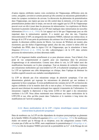 16
Introduction
d’autres régions cérébrales (autres voies excitatrices de l’hippocampe, différentes aires du
cortex, amygdale, cervelet) et certains pensent qu’elle constitue un mécanisme généralisable à
toutes les synapses excitatrices du cerveau. La découverte du phénomène de potentialisation
dans l’hippocampe, une région qui joue un rôle central dans la mémoire, et le fait que cette
potentialisation perdure dans le temps, ont tout de suite suggéré que la LTP de l’hippocampe
pouvait avoir un rôle à jouer dans les processus de mémorisation. Les expériences de Morris
fournirent la première indication que la LTP était impliquée dans mémorisation de nouvelles
informations (Morris et al., 1986). Il s’est appuyé sur le fait que l’hippocampe joue un rôle
important dans la mémorisation spatiale. Il a montré que chez des rats, l’injection
intraventriculaire d’AP5, un antagoniste des récepteurs NMDA, induisait aux mêmes doses, le
blocage de la LTP et une perte de performance des animaux lors d’une tâche de mémorisation
spatiale, la désormais célèbre piscine de Morris. Les travaux de Whitlock ont montré, plus
récemment, que des tâches d’apprentissage spatial, chez des rats, avaient le même effet sur
l’amplitude des PPSE, dans la région CA1 de l’hippocampe, que la stimulation à haute
fréquence (Whitlock et al., 2006). Le rôle « physiologique » de la LTP, dans certains
processus de mémorisation, est donc désormais établi.
La LTP est largement étudiée actuellement et ce pour plusieurs raisons. Tout d’abord, d’un
point de vue comportemental et cognitif, pour son importance dans les processus
d’apprentissage et de mémorisation. Comme nous allons le voir, la LTP induit aussi des
modifications fascinantes sur le plan synaptique. Tout un domaine de recherche s’intéresse
aux mécanismes moléculaires qui sous-tendent la LTP, et la plasticité synaptique en général.
La LTP est également une cible thérapeutique en clinique, dans l’optique de diminuer les
troubles cognitifs associés aux maladies neurodégénératives.
La LTP ne découle pas d’un mécanisme unique de plasticité synaptique. C’est une
dénomination générale qui regroupe les mécanismes de plasticité qui ont tendance à
augmenter la force synaptique. Il existe probablement des variantes de la LTP, en fonction des
régions cérébrales et de la manière dont elle se met en place. A l’inverse certaines synapses
peuvent aussi diminuer de manière prolongée leur capacité à transmettre de l’information. Ce
mécanisme s’appelle la dépression à long terme (LTD) et fait appel à des mécanismes
similaires à la LTP. Nous allons maintenant nous intéresser aux bases moléculaires de la
LTP/LTD et aux rôles qu’elles jouent dans l’induction et le maintien à long terme des
modifications de l’activité synaptique.
1.3.2. Bases moléculaires de la LTP : L’épine dendritique comme élément
central dans la plasticité synaptique
Dans de nombreux cas, la LTP est dite dépendante du récepteur postsynaptique au glutamate
de la famille NMDA (N-méthyl-D-aspartate) (Bliss and Collingridge, 1993). De nombreuses
études ont montré que le blocage de ce récepteur, avec des antagonistes comme l’AP5,
n’avaient pas d’effet sur les PPSE, mais empêchaient la potentialisation (Collingridge et al.,
1983). Le rôle du récepteur NMDA provient de sa perméabilité au Ca2+
et du blocage de son
 