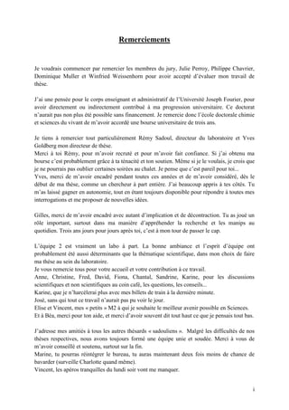 i
Remerciements
Je voudrais commencer par remercier les membres du jury, Julie Perroy, Philippe Chavrier,
Dominique Muller et Winfried Weissenhorn pour avoir accepté d’évaluer mon travail de
thèse.
J’ai une pensée pour le corps enseignant et administratif de l’Université Joseph Fourier, pour
avoir directement ou indirectement contribué à ma progression universitaire. Ce doctorat
n’aurait pas non plus été possible sans financement. Je remercie donc l’école doctorale chimie
et sciences du vivant de m’avoir accordé une bourse universitaire de trois ans.
Je tiens à remercier tout particulièrement Rémy Sadoul, directeur du laboratoire et Yves
Goldberg mon directeur de thèse.
Merci à toi Rémy, pour m’avoir recruté et pour m’avoir fait confiance. Si j’ai obtenu ma
bourse c’est probablement grâce à ta ténacité et ton soutien. Même si je le voulais, je crois que
je ne pourrais pas oublier certaines soirées au chalet. Je pense que c’est pareil pour toi...
Yves, merci de m’avoir encadré pendant toutes ces années et de m’avoir considéré, dès le
début de ma thèse, comme un chercheur à part entière. J’ai beaucoup appris à tes côtés. Tu
m’as laissé gagner en autonomie, tout en étant toujours disponible pour répondre à toutes mes
interrogations et me proposer de nouvelles idées.
Gilles, merci de m’avoir encadré avec autant d’implication et de décontraction. Tu as joué un
rôle important, surtout dans ma manière d’appréhender la recherche et les manips au
quotidien. Trois ans jours pour jours après toi, c’est à mon tour de passer le cap.
L’équipe 2 est vraiment un labo à part. La bonne ambiance et l’esprit d’équipe ont
probablement été aussi déterminants que la thématique scientifique, dans mon choix de faire
ma thèse au sein du laboratoire.
Je vous remercie tous pour votre accueil et votre contribution à ce travail.
Anne, Christine, Fred, David, Fiona, Chantal, Sandrine, Karine, pour les discussions
scientifiques et non scientifiques au coin café, les questions, les conseils...
Karine, que je n’harcèlerai plus avec mes billets de train à la dernière minute.
José, sans qui tout ce travail n’aurait pas pu voir le jour.
Elise et Vincent, mes « petits » M2 à qui je souhaite le meilleur avenir possible en Sciences.
Et à Béa, merci pour ton aide, et merci d’avoir souvent dit tout haut ce que je pensais tout bas.
J’adresse mes amitiés à tous les autres thésards « sadouliens ». Malgré les difficultés de nos
thèses respectives, nous avons toujours formé une équipe unie et soudée. Merci à vous de
m’avoir conseillé et soutenu, surtout sur la fin.
Marine, tu pourras réintégrer le bureau, tu auras maintenant deux fois moins de chance de
bavarder (surveille Charlotte quand même).
Vincent, les apéros tranquilles du lundi soir vont me manquer.
 