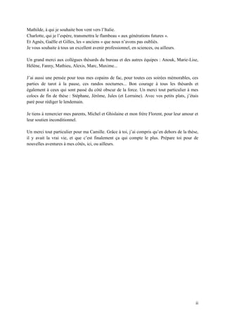 ii
Mathilde, à qui je souhaite bon vent vers l’Italie.
Charlotte, qui je l’espère, transmettra le flambeau « aux générations futures ».
Et Agnès, Gaëlle et Gilles, les « anciens » que nous n’avons pas oubliés.
Je vous souhaite à tous un excellent avenir professionnel, en sciences, ou ailleurs.
Un grand merci aux collègues thésards du bureau et des autres équipes : Anouk, Marie-Lise,
Hélène, Fanny, Mathieu, Alexis, Marc, Maxime...
J’ai aussi une pensée pour tous mes copains de fac, pour toutes ces soirées mémorables, ces
parties de tarot à la pause, ces randos nocturnes... Bon courage à tous les thésards et
également à ceux qui sont passé du côté obscur de la force. Un merci tout particulier à mes
colocs de fin de thèse : Stéphane, Jérôme, Jules (et Lorraine). Avec vos petits plats, j’étais
paré pour rédiger le lendemain.
Je tiens à remercier mes parents, Michel et Ghislaine et mon frère Florent, pour leur amour et
leur soutien inconditionnel.
Un merci tout particulier pour ma Camille. Grâce à toi, j’ai compris qu’en dehors de la thèse,
il y avait la vrai vie, et que c’est finalement ça qui compte le plus. Prépare toi pour de
nouvelles aventures à mes côtés, ici, ou ailleurs.
 