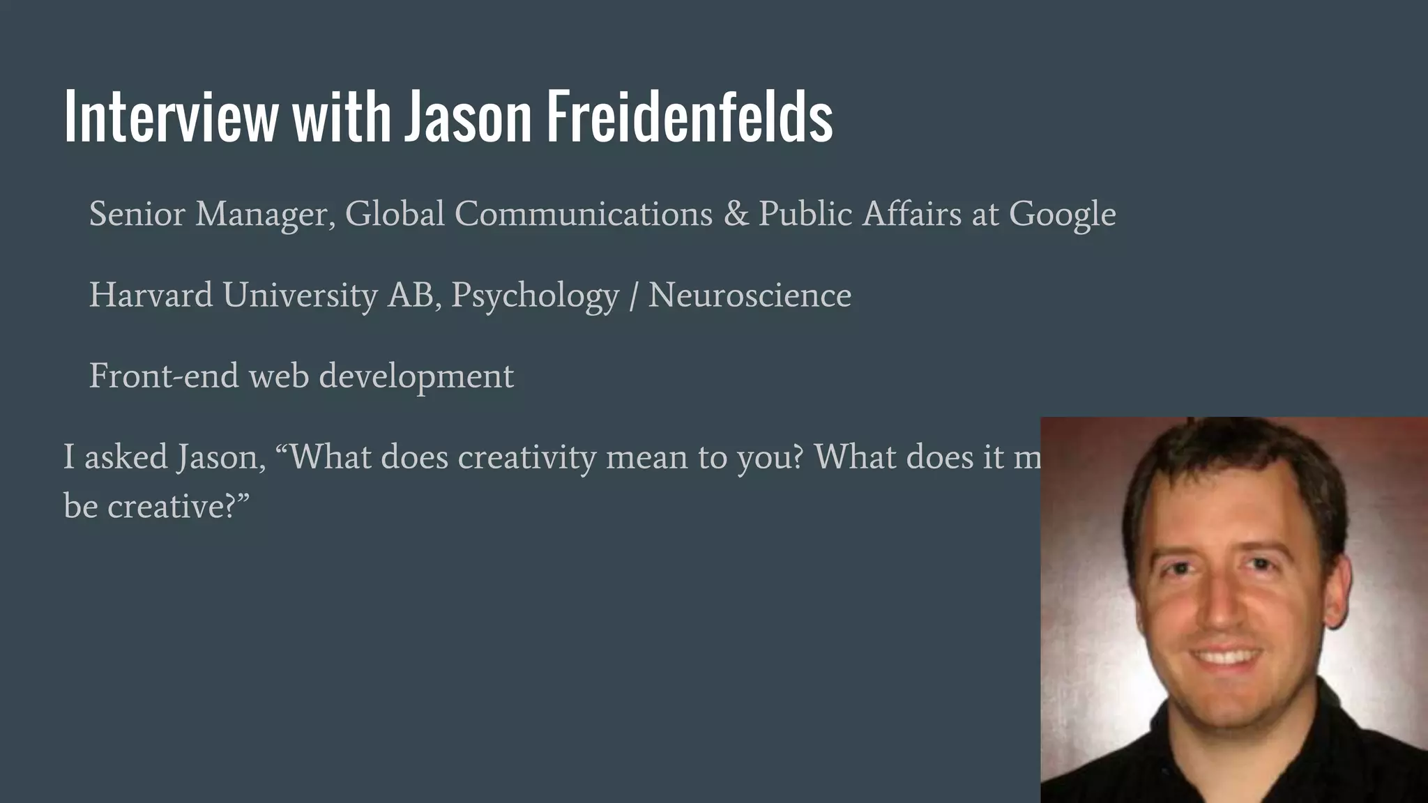 Interview with Jason Freidenfelds
Senior Manager, Global Communications & Public Affairs at Google
Harvard University AB, Psychology / Neuroscience
Front-end web development
I asked Jason, “What does creativity mean to you? What does it mean for a machine to
be creative?”
 