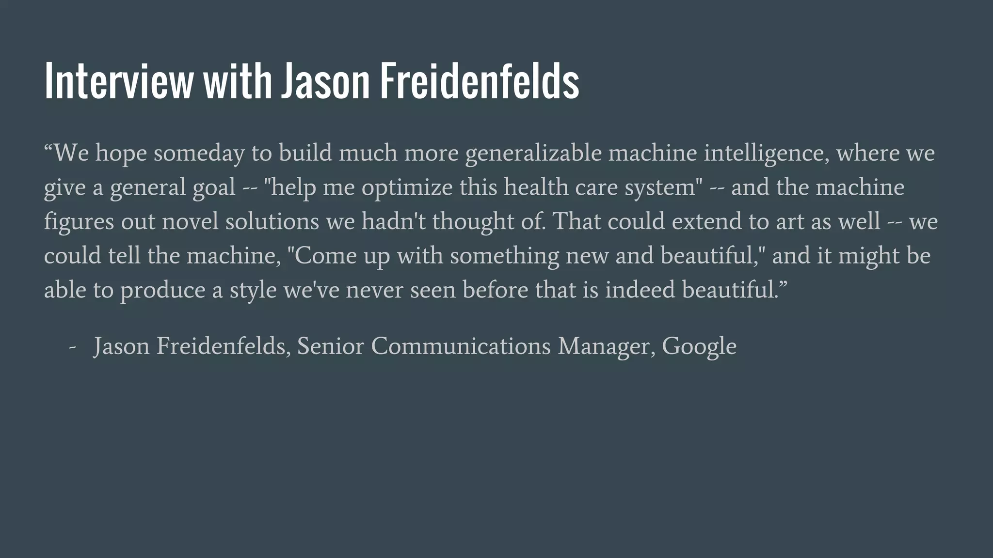 Interview with Jason Freidenfelds
“We hope someday to build much more generalizable machine intelligence, where we
give a general goal -- "help me optimize this health care system" -- and the machine
figures out novel solutions we hadn't thought of. That could extend to art as well -- we
could tell the machine, "Come up with something new and beautiful," and it might be
able to produce a style we've never seen before that is indeed beautiful.”
- Jason Freidenfelds, Senior Communications Manager, Google
 